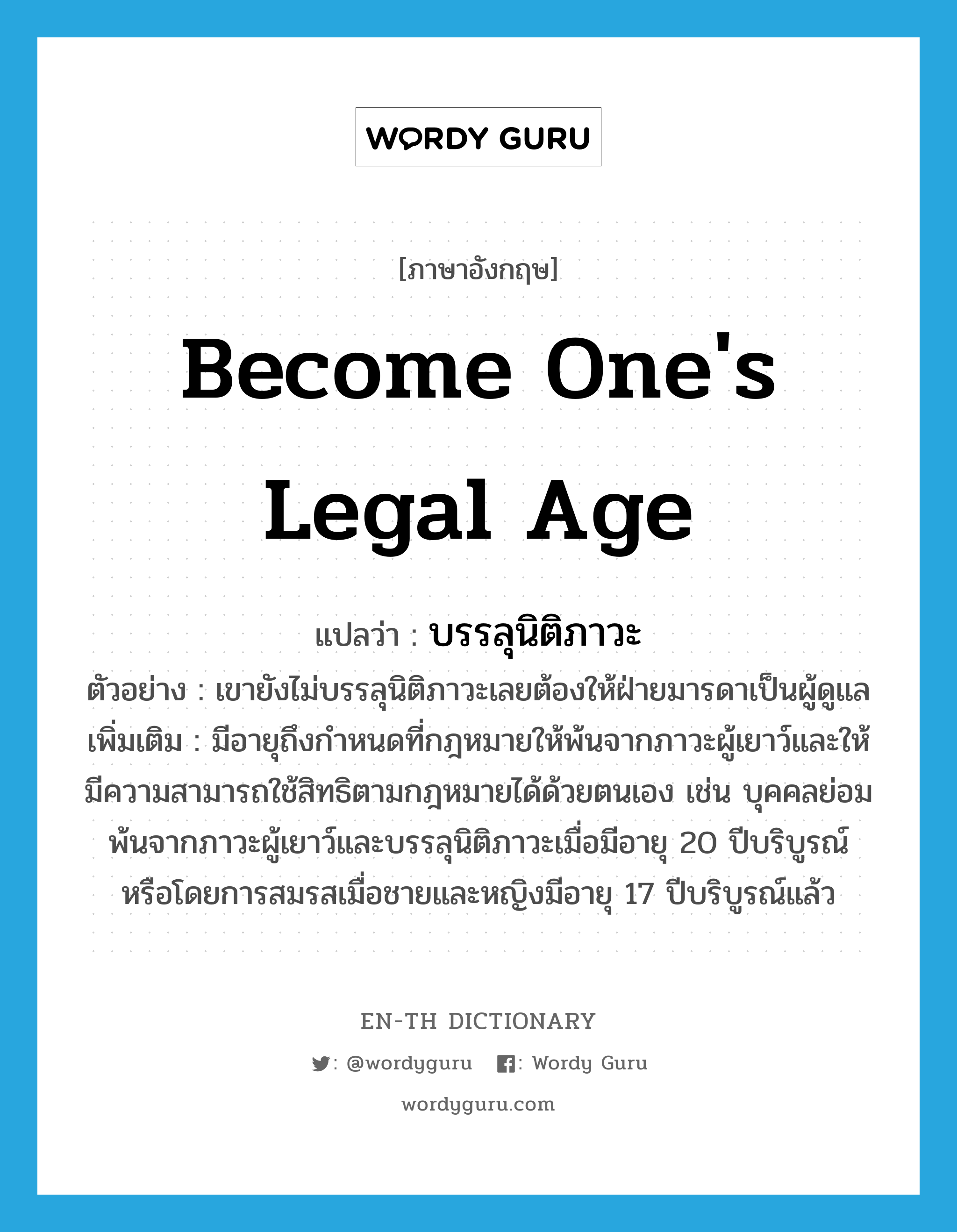 become one&#39;s legal age แปลว่า?, คำศัพท์ภาษาอังกฤษ become one&#39;s legal age แปลว่า บรรลุนิติภาวะ ประเภท V ตัวอย่าง เขายังไม่บรรลุนิติภาวะเลยต้องให้ฝ่ายมารดาเป็นผู้ดูแล เพิ่มเติม มีอายุถึงกำหนดที่กฎหมายให้พ้นจากภาวะผู้เยาว์และให้มีความสามารถใช้สิทธิตามกฎหมายได้ด้วยตนเอง เช่น บุคคลย่อมพ้นจากภาวะผู้เยาว์และบรรลุนิติภาวะเมื่อมีอายุ 20 ปีบริบูรณ์ หรือโดยการสมรสเมื่อชายและหญิงมีอายุ 17 ปีบริบูรณ์แล้ว หมวด V