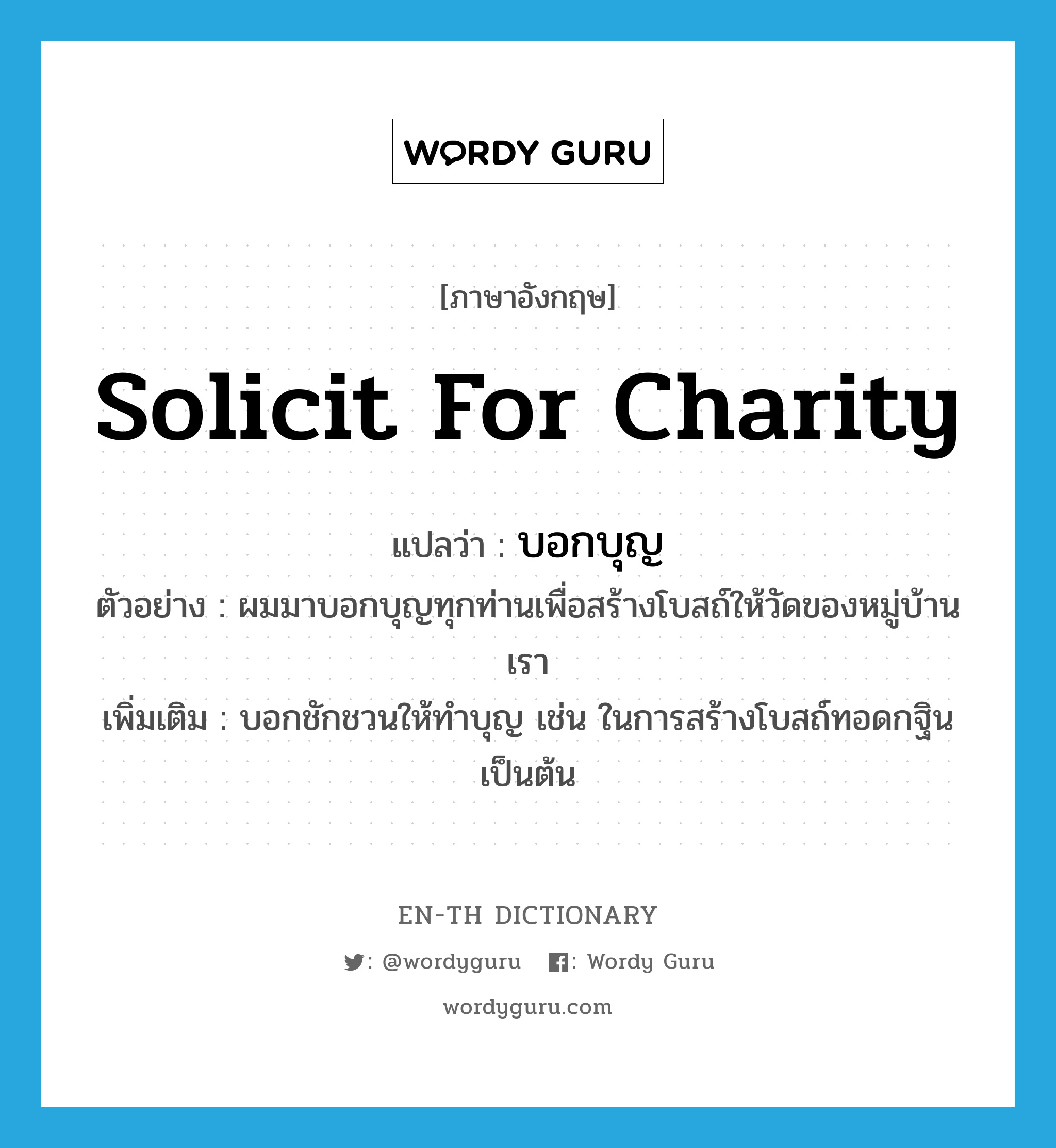 solicit for charity แปลว่า?, คำศัพท์ภาษาอังกฤษ solicit for charity แปลว่า บอกบุญ ประเภท V ตัวอย่าง ผมมาบอกบุญทุกท่านเพื่อสร้างโบสถ์ให้วัดของหมู่บ้านเรา เพิ่มเติม บอกชักชวนให้ทำบุญ เช่น ในการสร้างโบสถ์ทอดกฐินเป็นต้น หมวด V