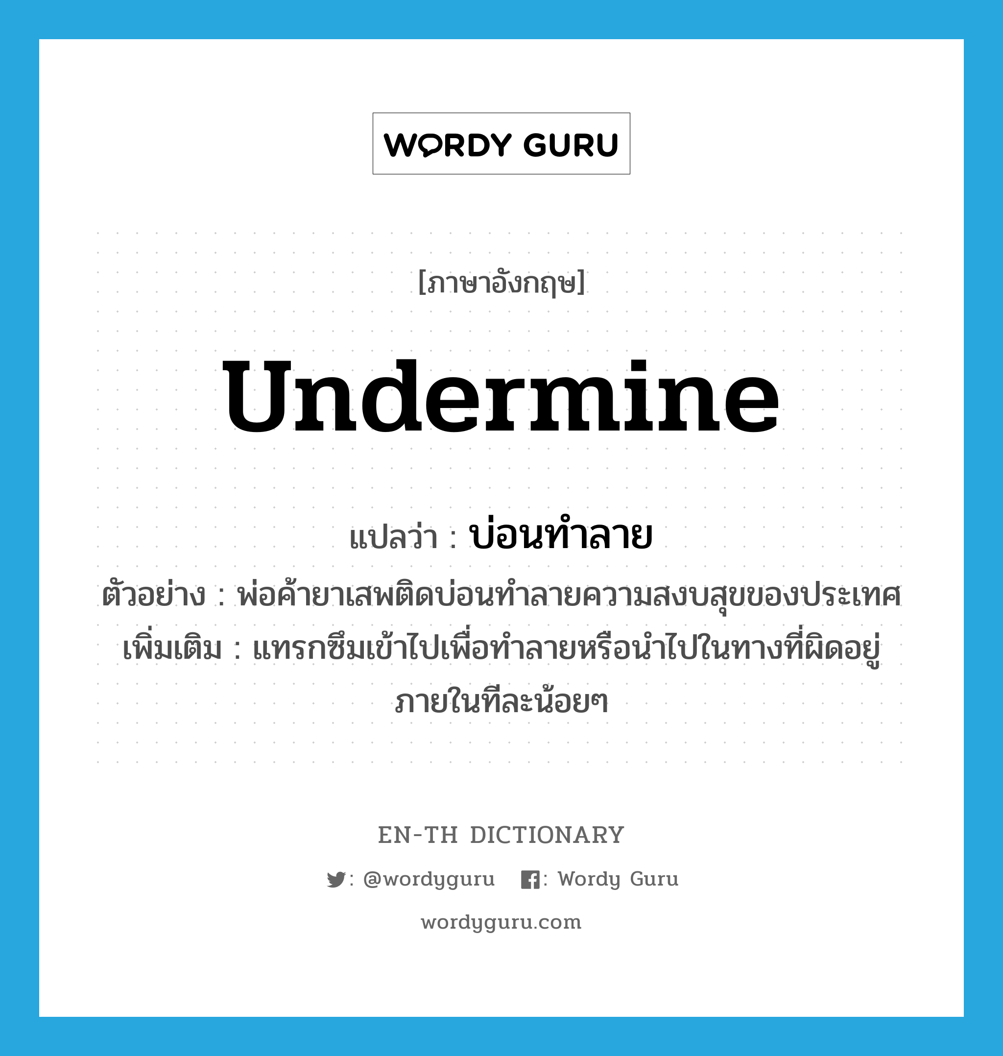 undermine แปลว่า?, คำศัพท์ภาษาอังกฤษ undermine แปลว่า บ่อนทำลาย ประเภท V ตัวอย่าง พ่อค้ายาเสพติดบ่อนทำลายความสงบสุขของประเทศ เพิ่มเติม แทรกซึมเข้าไปเพื่อทำลายหรือนำไปในทางที่ผิดอยู่ภายในทีละน้อยๆ หมวด V