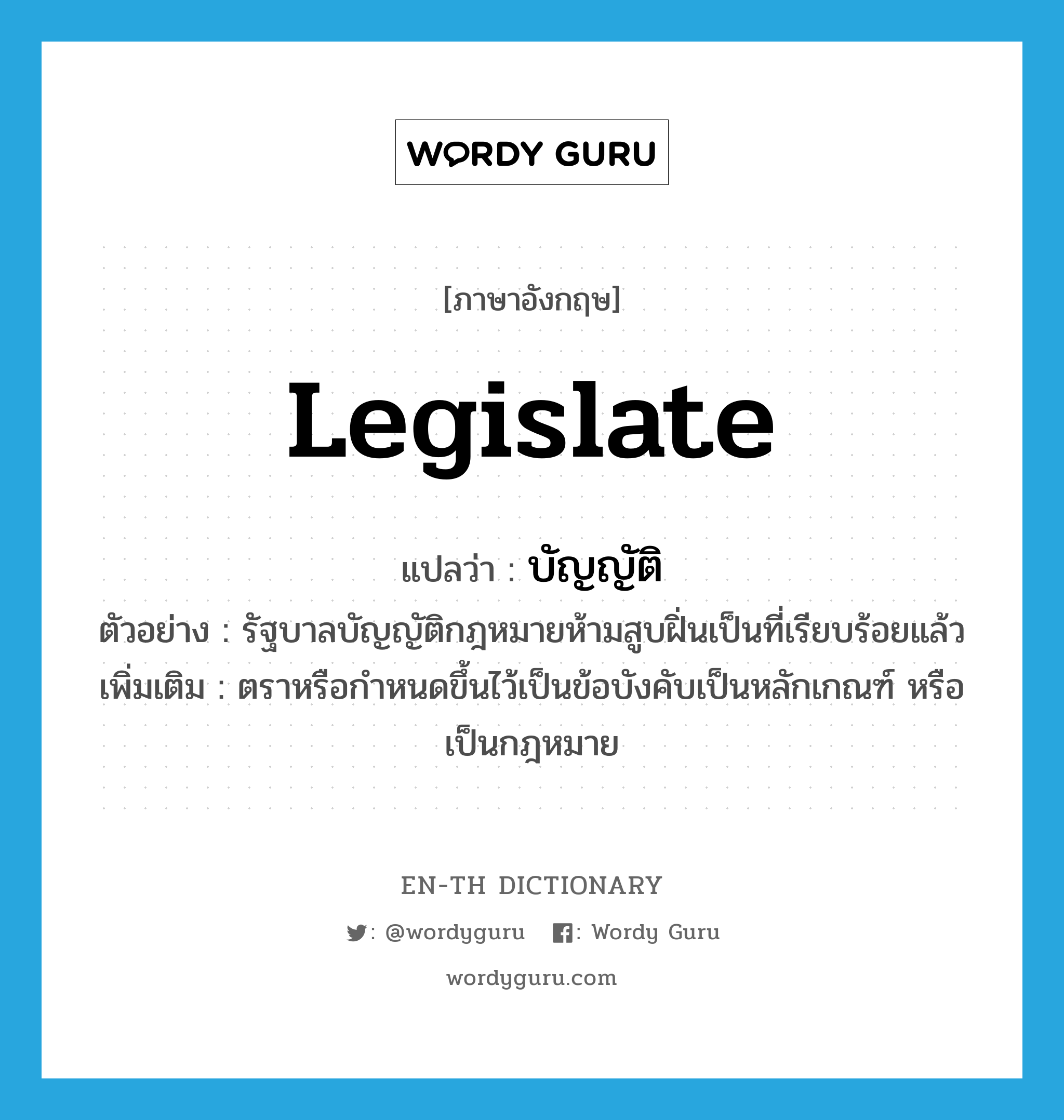 legislate แปลว่า?, คำศัพท์ภาษาอังกฤษ legislate แปลว่า บัญญัติ ประเภท V ตัวอย่าง รัฐบาลบัญญัติกฎหมายห้ามสูบฝิ่นเป็นที่เรียบร้อยแล้ว เพิ่มเติม ตราหรือกำหนดขึ้นไว้เป็นข้อบังคับเป็นหลักเกณฑ์ หรือเป็นกฎหมาย หมวด V