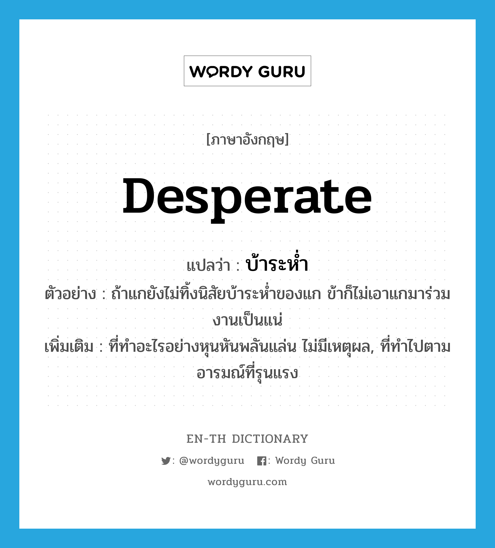 desperate แปลว่า?, คำศัพท์ภาษาอังกฤษ desperate แปลว่า บ้าระห่ำ ประเภท ADJ ตัวอย่าง ถ้าแกยังไม่ทิ้งนิสัยบ้าระห่ำของแก ข้าก็ไม่เอาแกมาร่วมงานเป็นแน่ เพิ่มเติม ที่ทำอะไรอย่างหุนหันพลันแล่น ไม่มีเหตุผล, ที่ทำไปตามอารมณ์ที่รุนแรง หมวด ADJ