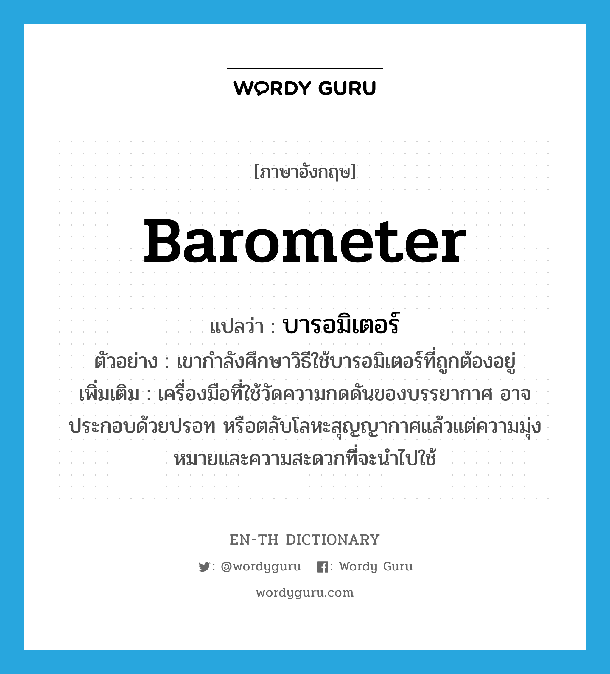 barometer แปลว่า?, คำศัพท์ภาษาอังกฤษ barometer แปลว่า บารอมิเตอร์ ประเภท N ตัวอย่าง เขากำลังศึกษาวิธีใช้บารอมิเตอร์ที่ถูกต้องอยู่ เพิ่มเติม เครื่องมือที่ใช้วัดความกดดันของบรรยากาศ อาจประกอบด้วยปรอท หรือตลับโลหะสุญญากาศแล้วแต่ความมุ่งหมายและความสะดวกที่จะนำไปใช้ หมวด N