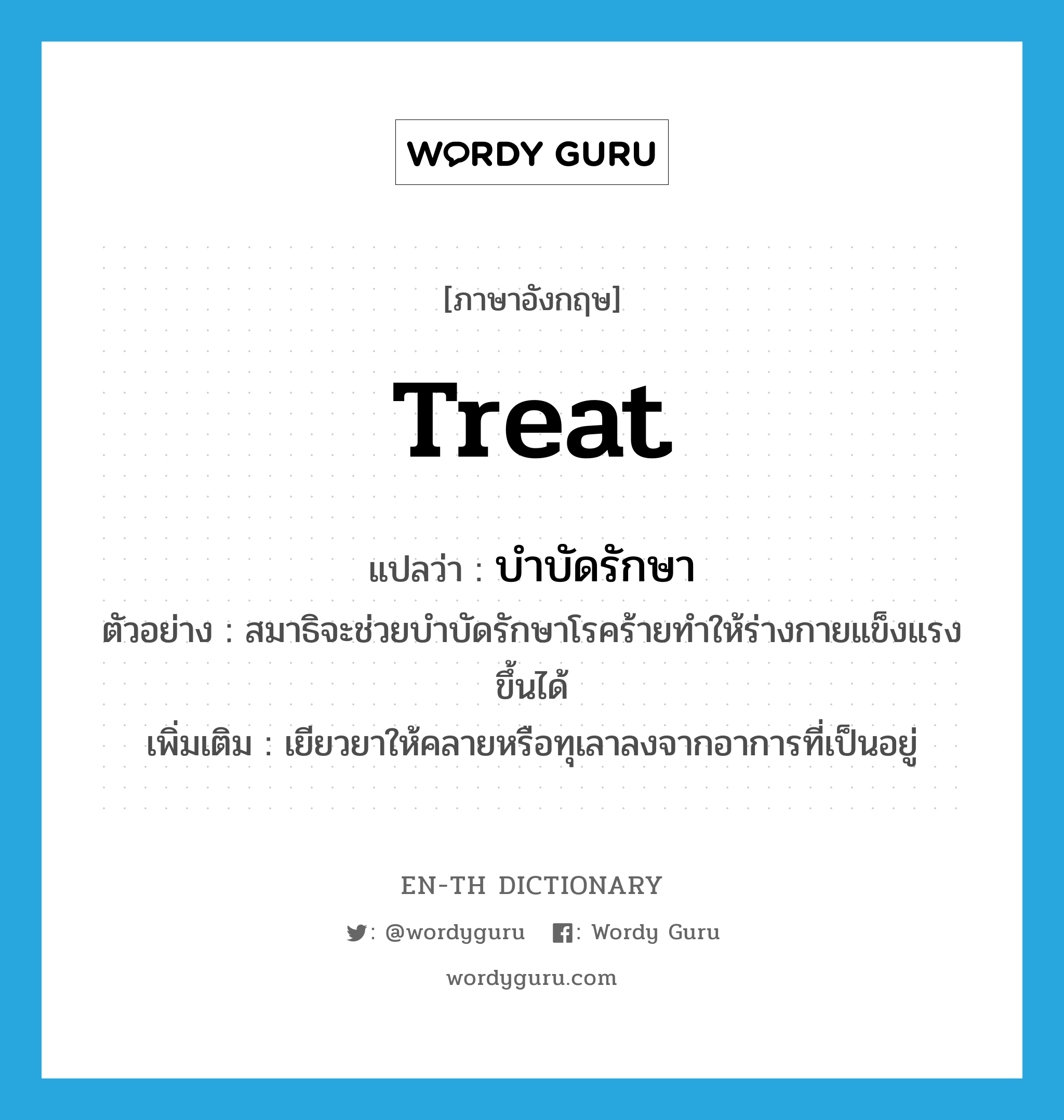 treat แปลว่า?, คำศัพท์ภาษาอังกฤษ treat แปลว่า บำบัดรักษา ประเภท V ตัวอย่าง สมาธิจะช่วยบำบัดรักษาโรคร้ายทำให้ร่างกายแข็งแรงขึ้นได้ เพิ่มเติม เยียวยาให้คลายหรือทุเลาลงจากอาการที่เป็นอยู่ หมวด V