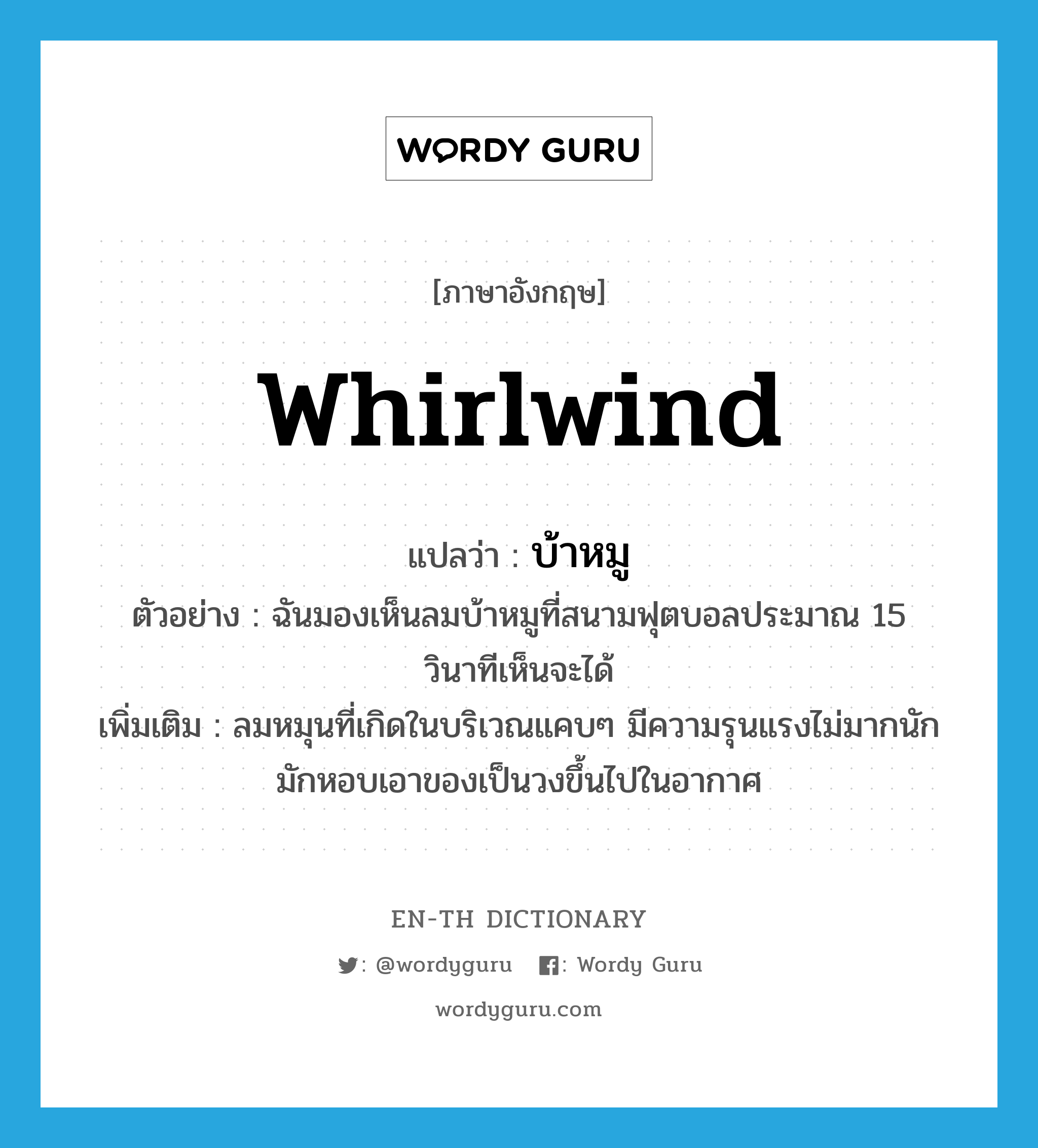 whirlwind แปลว่า?, คำศัพท์ภาษาอังกฤษ whirlwind แปลว่า บ้าหมู ประเภท N ตัวอย่าง ฉันมองเห็นลมบ้าหมูที่สนามฟุตบอลประมาณ 15 วินาทีเห็นจะได้ เพิ่มเติม ลมหมุนที่เกิดในบริเวณแคบๆ มีความรุนแรงไม่มากนัก มักหอบเอาของเป็นวงขึ้นไปในอากาศ หมวด N