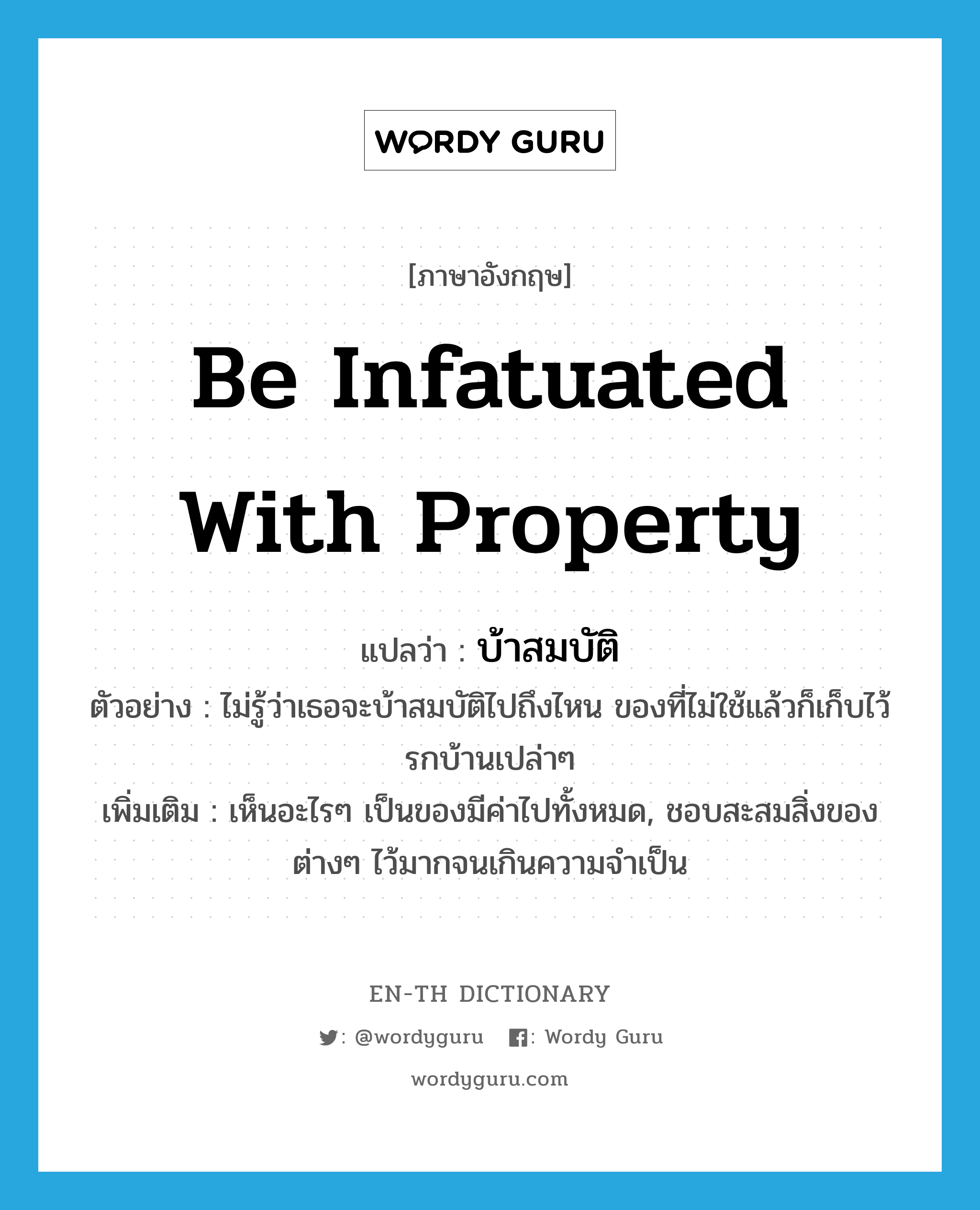 be infatuated with property แปลว่า?, คำศัพท์ภาษาอังกฤษ be infatuated with property แปลว่า บ้าสมบัติ ประเภท V ตัวอย่าง ไม่รู้ว่าเธอจะบ้าสมบัติไปถึงไหน ของที่ไม่ใช้แล้วก็เก็บไว้รกบ้านเปล่าๆ เพิ่มเติม เห็นอะไรๆ เป็นของมีค่าไปทั้งหมด, ชอบสะสมสิ่งของต่างๆ ไว้มากจนเกินความจำเป็น หมวด V