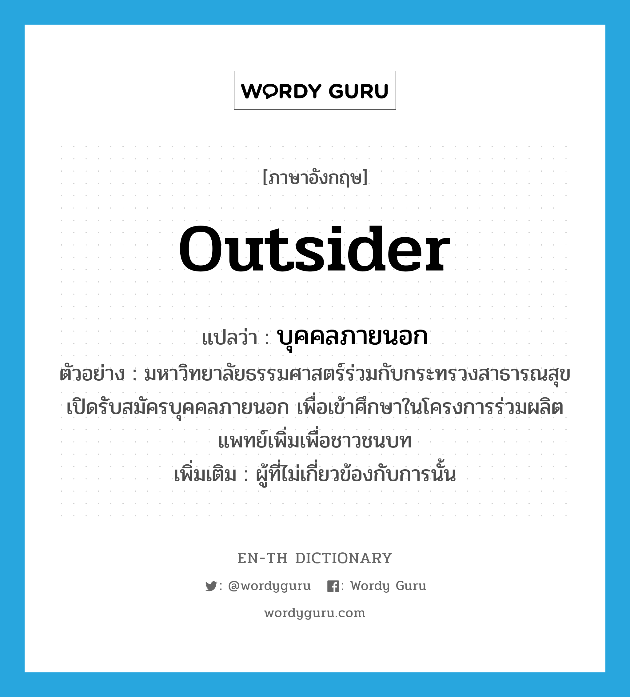 outsider แปลว่า?, คำศัพท์ภาษาอังกฤษ outsider แปลว่า บุคคลภายนอก ประเภท N ตัวอย่าง มหาวิทยาลัยธรรมศาสตร์ร่วมกับกระทรวงสาธารณสุขเปิดรับสมัครบุคคลภายนอก เพื่อเข้าศึกษาในโครงการร่วมผลิตแพทย์เพิ่มเพื่อชาวชนบท เพิ่มเติม ผู้ที่ไม่เกี่ยวข้องกับการนั้น หมวด N