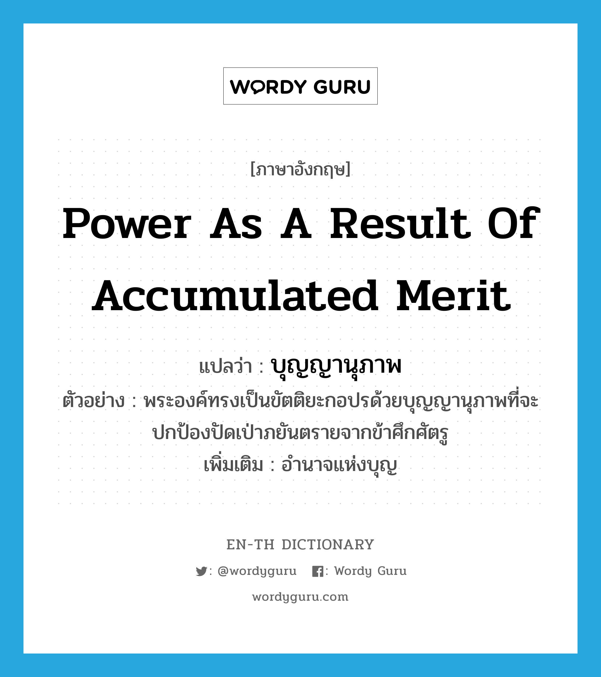 power as a result of accumulated merit แปลว่า?, คำศัพท์ภาษาอังกฤษ power as a result of accumulated merit แปลว่า บุญญานุภาพ ประเภท N ตัวอย่าง พระองค์ทรงเป็นขัตติยะกอปรด้วยบุญญานุภาพที่จะปกป้องปัดเป่าภยันตรายจากข้าศึกศัตรู เพิ่มเติม อำนาจแห่งบุญ หมวด N