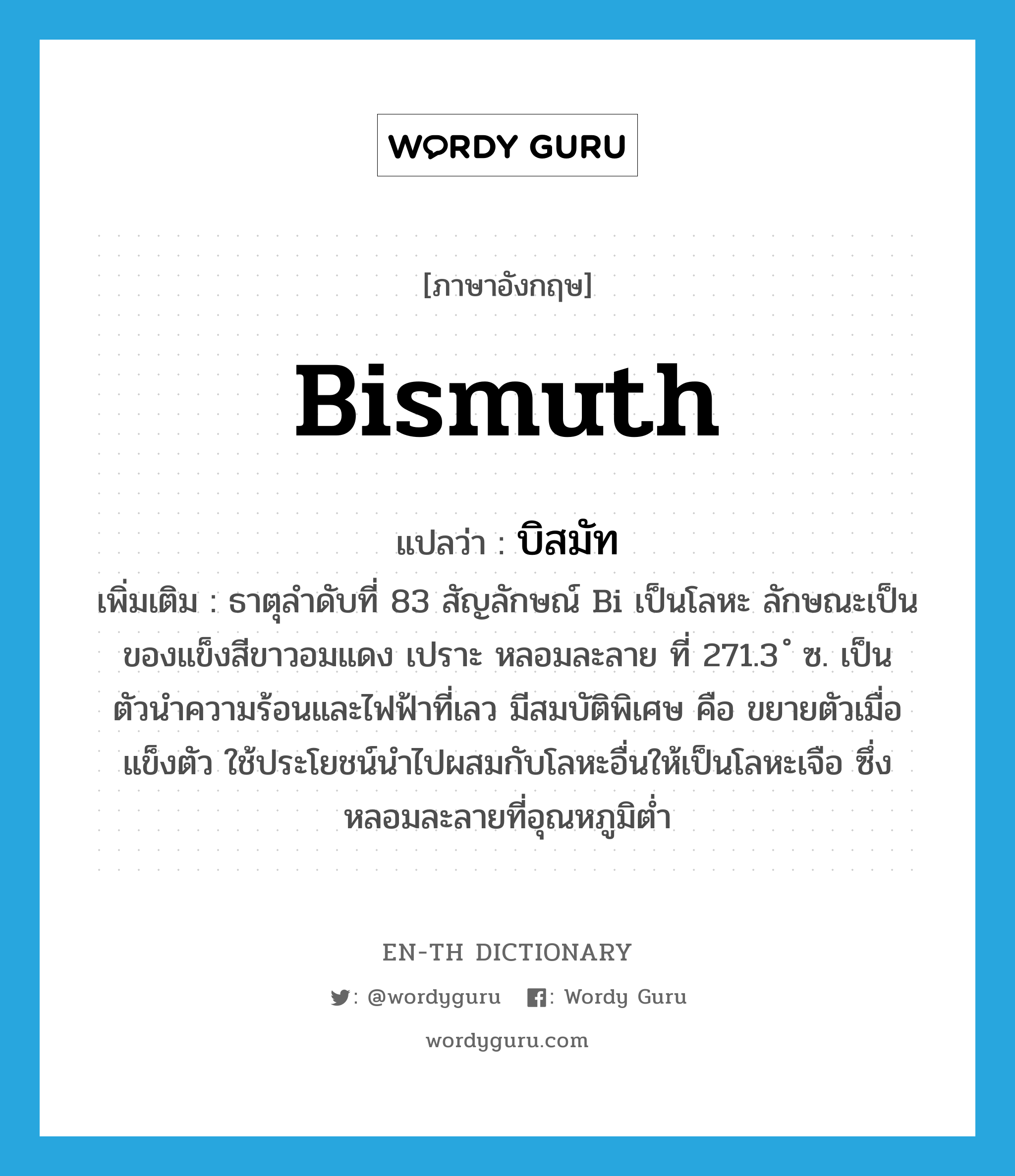 bismuth แปลว่า?, คำศัพท์ภาษาอังกฤษ bismuth แปลว่า บิสมัท ประเภท N เพิ่มเติม ธาตุลำดับที่ 83 สัญลักษณ์ Bi เป็นโลหะ ลักษณะเป็นของแข็งสีขาวอมแดง เปราะ หลอมละลาย ที่ 271.3 ํ ซ. เป็นตัวนำความร้อนและไฟฟ้าที่เลว มีสมบัติพิเศษ คือ ขยายตัวเมื่อแข็งตัว ใช้ประโยชน์นำไปผสมกับโลหะอื่นให้เป็นโลหะเจือ ซึ่งหลอมละลายที่อุณหภูมิต่ำ หมวด N