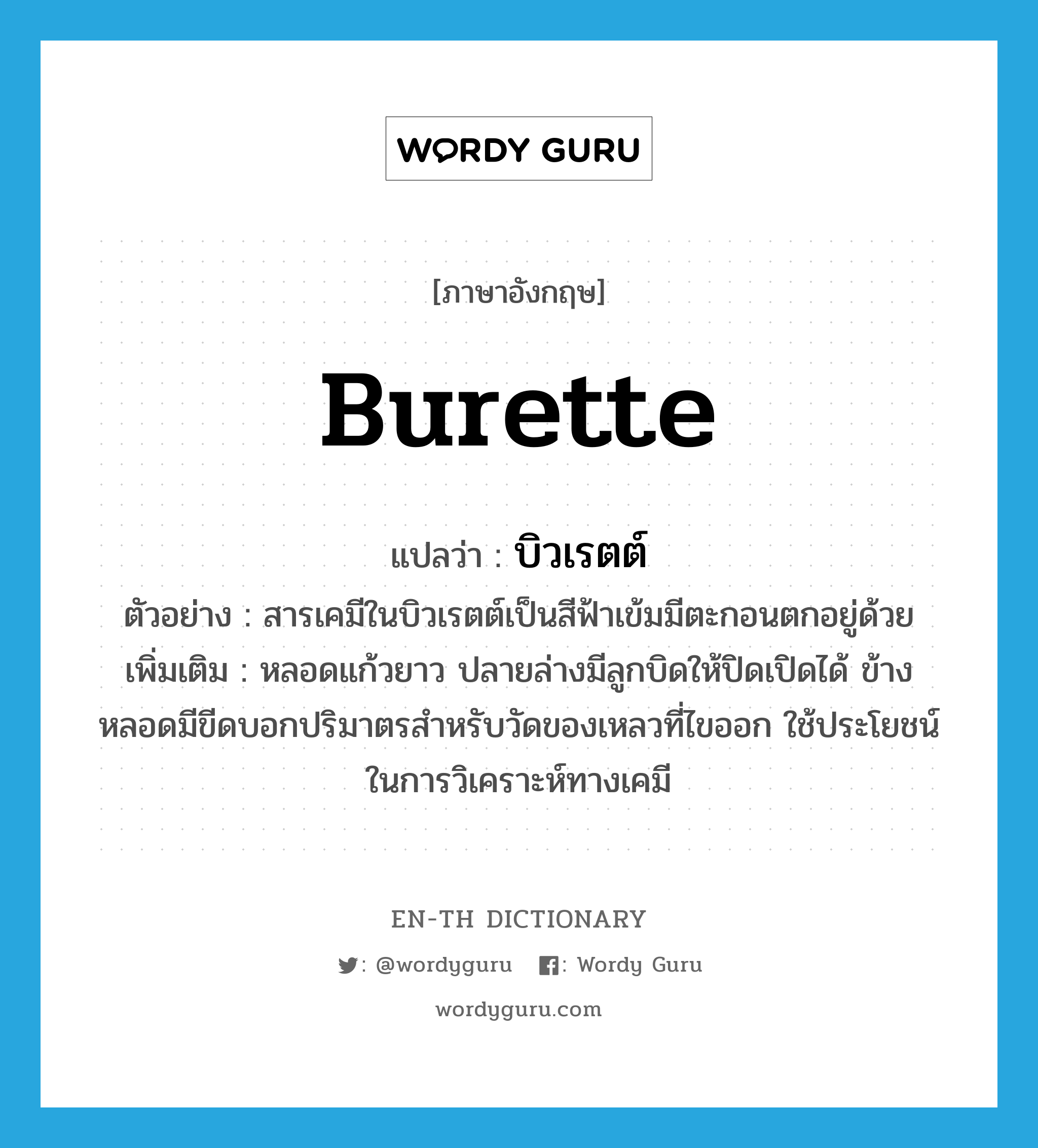 burette แปลว่า?, คำศัพท์ภาษาอังกฤษ burette แปลว่า บิวเรตต์ ประเภท N ตัวอย่าง สารเคมีในบิวเรตต์เป็นสีฟ้าเข้มมีตะกอนตกอยู่ด้วย เพิ่มเติม หลอดแก้วยาว ปลายล่างมีลูกบิดให้ปิดเปิดได้ ข้างหลอดมีขีดบอกปริมาตรสำหรับวัดของเหลวที่ไขออก ใช้ประโยชน์ในการวิเคราะห์ทางเคมี หมวด N