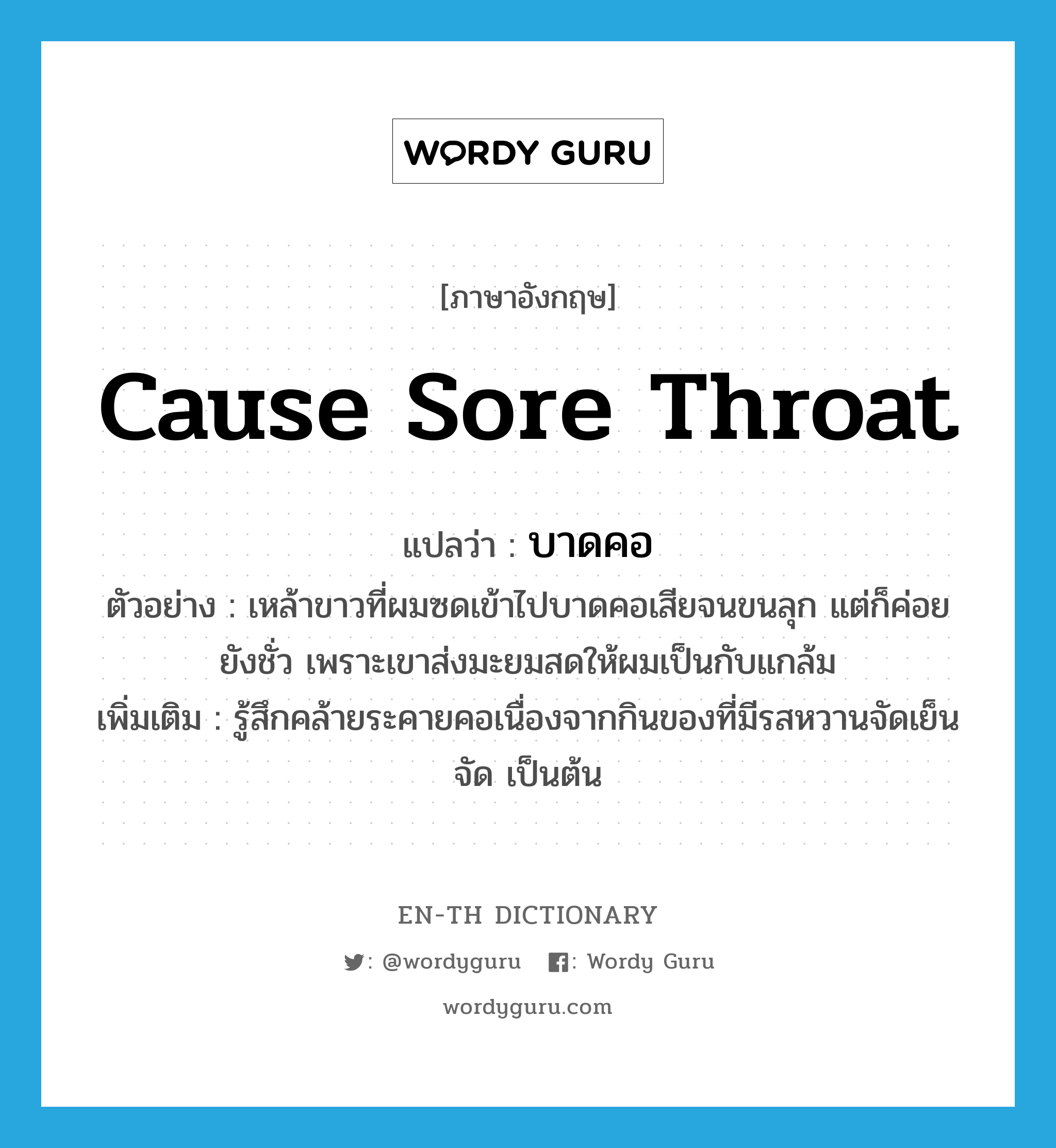 cause sore throat แปลว่า?, คำศัพท์ภาษาอังกฤษ cause sore throat แปลว่า บาดคอ ประเภท V ตัวอย่าง เหล้าขาวที่ผมซดเข้าไปบาดคอเสียจนขนลุก แต่ก็ค่อยยังชั่ว เพราะเขาส่งมะยมสดให้ผมเป็นกับแกล้ม เพิ่มเติม รู้สึกคล้ายระคายคอเนื่องจากกินของที่มีรสหวานจัดเย็นจัด เป็นต้น หมวด V