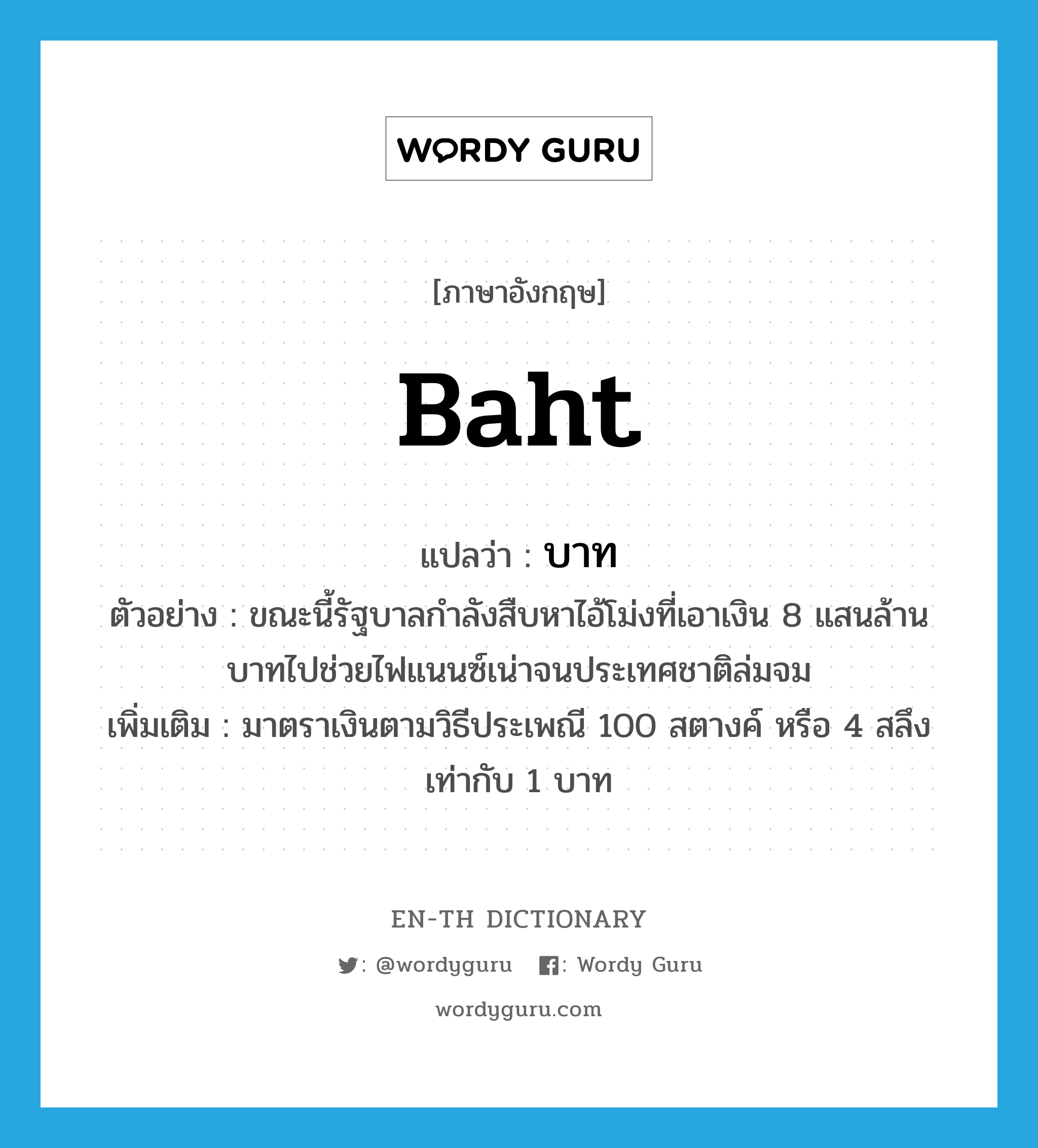 baht แปลว่า?, คำศัพท์ภาษาอังกฤษ baht แปลว่า บาท ประเภท N ตัวอย่าง ขณะนี้รัฐบาลกำลังสืบหาไอ้โม่งที่เอาเงิน 8 แสนล้านบาทไปช่วยไฟแนนซ์เน่าจนประเทศชาติล่มจม เพิ่มเติม มาตราเงินตามวิธีประเพณี 100 สตางค์ หรือ 4 สลึง เท่ากับ 1 บาท หมวด N