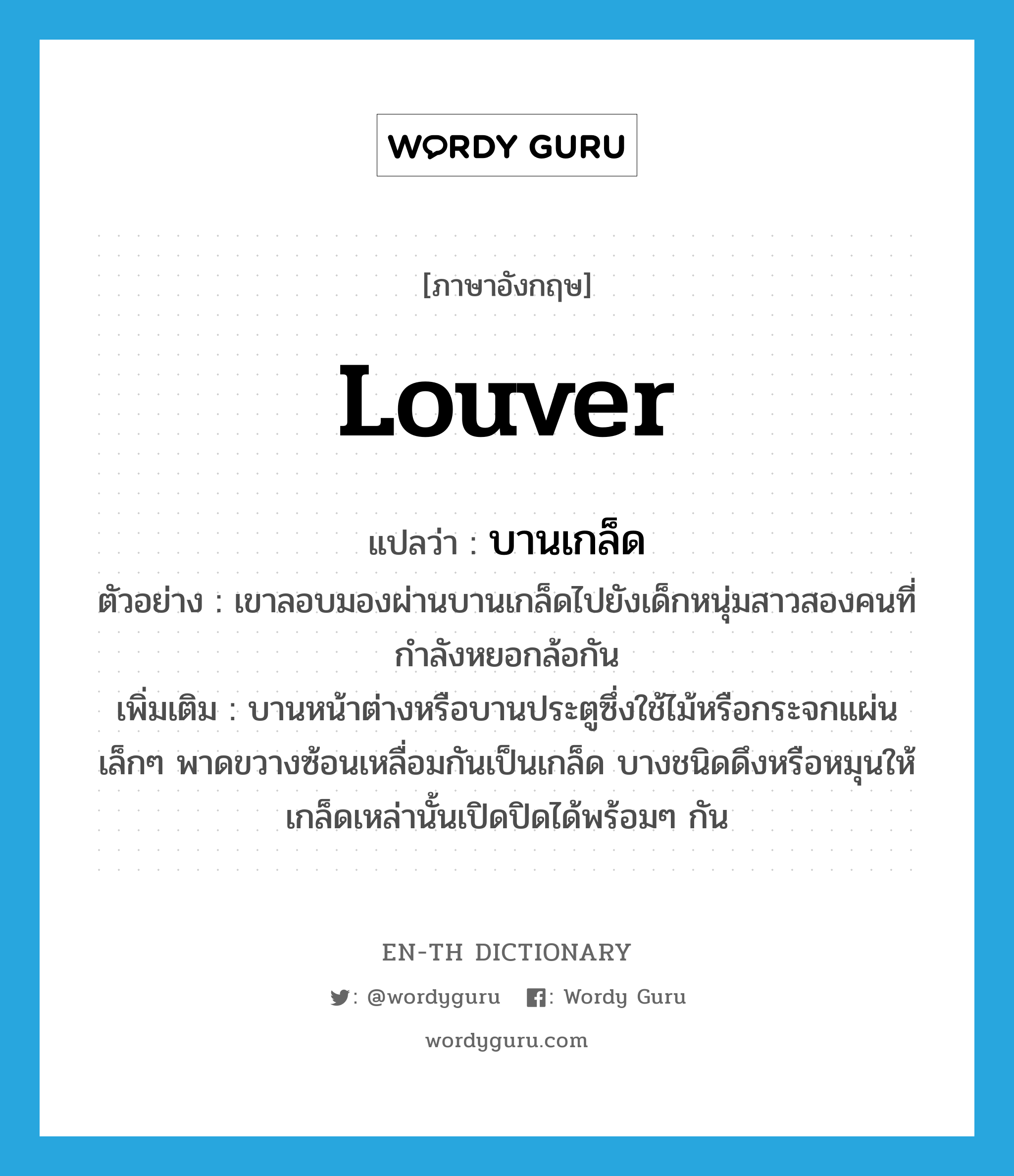 louver แปลว่า?, คำศัพท์ภาษาอังกฤษ louver แปลว่า บานเกล็ด ประเภท N ตัวอย่าง เขาลอบมองผ่านบานเกล็ดไปยังเด็กหนุ่มสาวสองคนที่กำลังหยอกล้อกัน เพิ่มเติม บานหน้าต่างหรือบานประตูซึ่งใช้ไม้หรือกระจกแผ่นเล็กๆ พาดขวางซ้อนเหลื่อมกันเป็นเกล็ด บางชนิดดึงหรือหมุนให้เกล็ดเหล่านั้นเปิดปิดได้พร้อมๆ กัน หมวด N