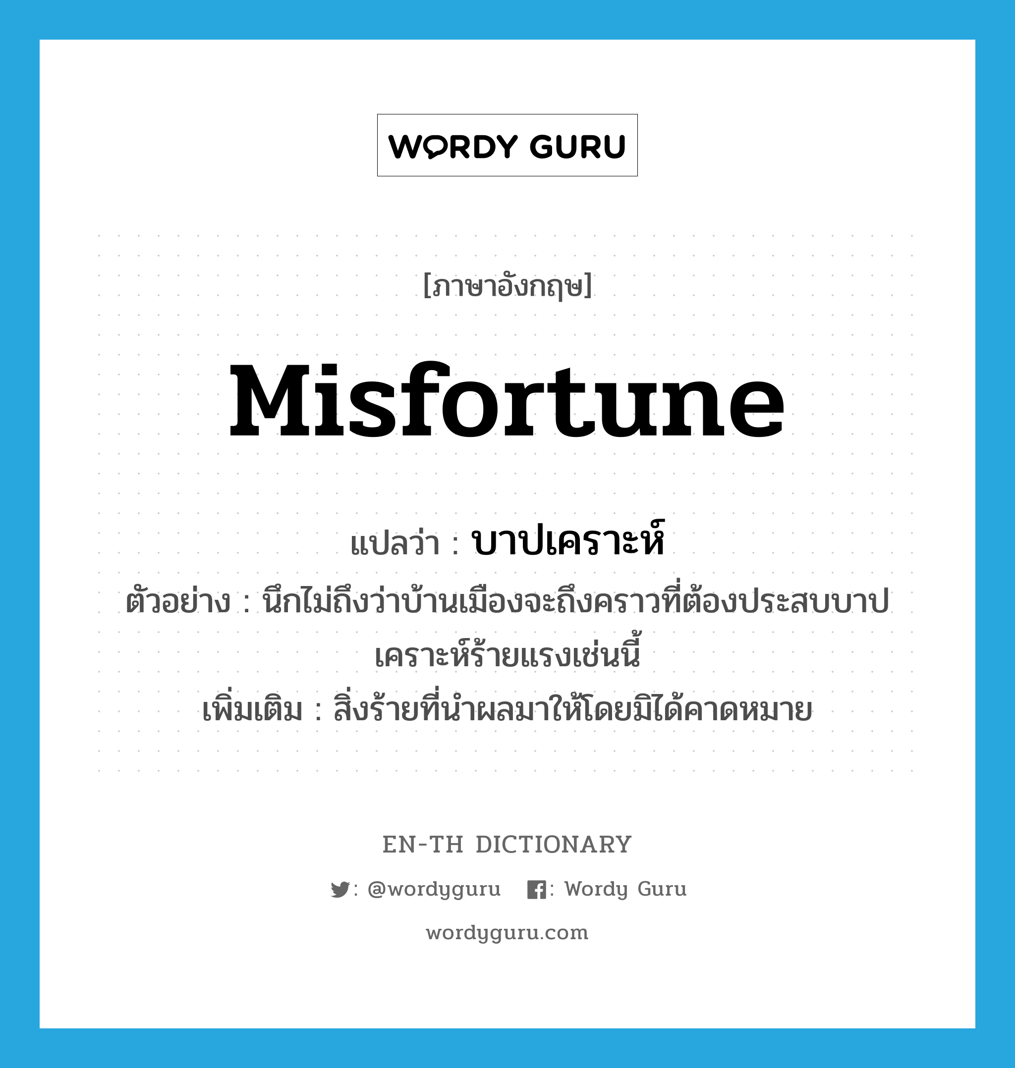 misfortune แปลว่า?, คำศัพท์ภาษาอังกฤษ misfortune แปลว่า บาปเคราะห์ ประเภท N ตัวอย่าง นึกไม่ถึงว่าบ้านเมืองจะถึงคราวที่ต้องประสบบาปเคราะห์ร้ายแรงเช่นนี้ เพิ่มเติม สิ่งร้ายที่นำผลมาให้โดยมิได้คาดหมาย หมวด N