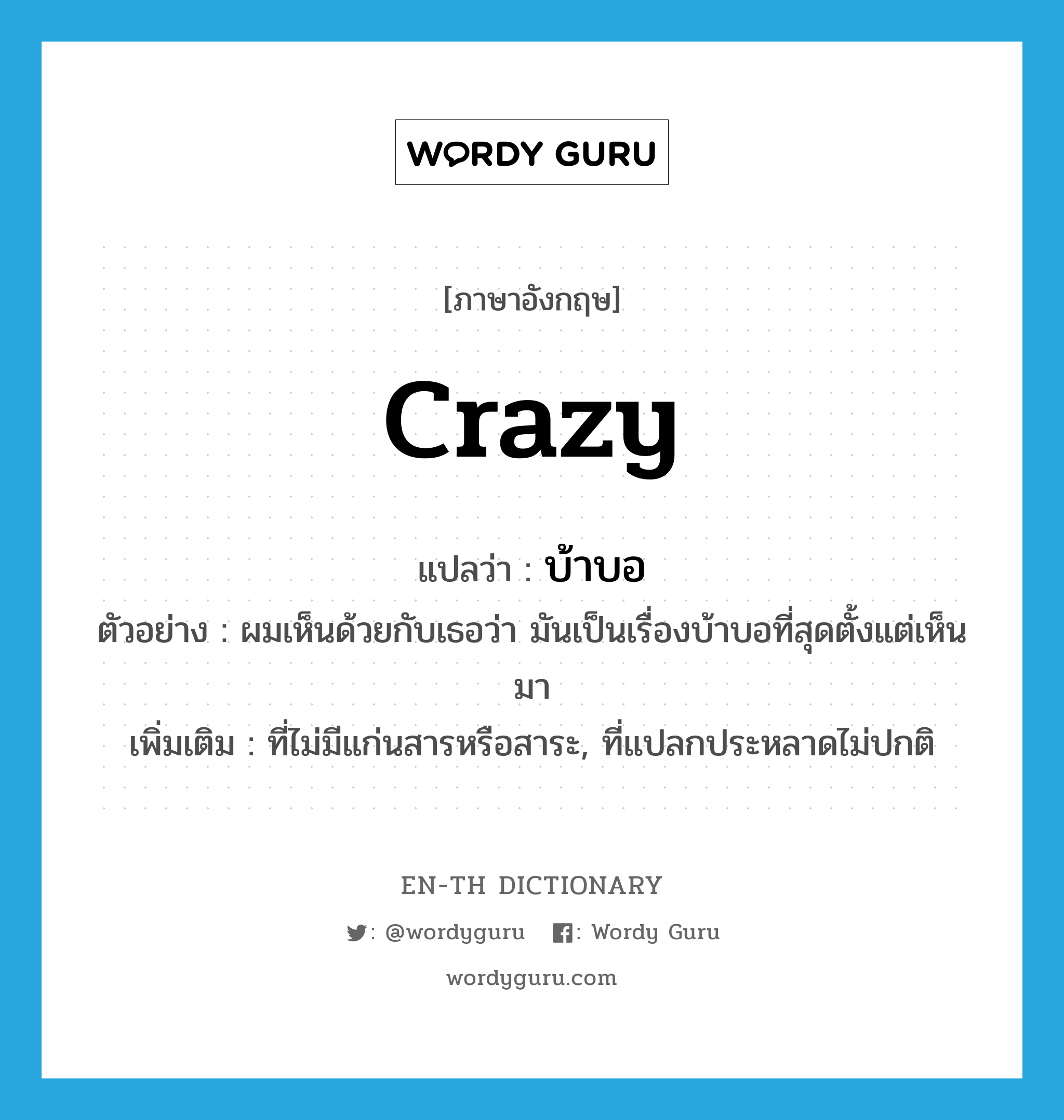 crazy แปลว่า?, คำศัพท์ภาษาอังกฤษ crazy แปลว่า บ้าบอ ประเภท ADJ ตัวอย่าง ผมเห็นด้วยกับเธอว่า มันเป็นเรื่องบ้าบอที่สุดตั้งแต่เห็นมา เพิ่มเติม ที่ไม่มีแก่นสารหรือสาระ, ที่แปลกประหลาดไม่ปกติ หมวด ADJ