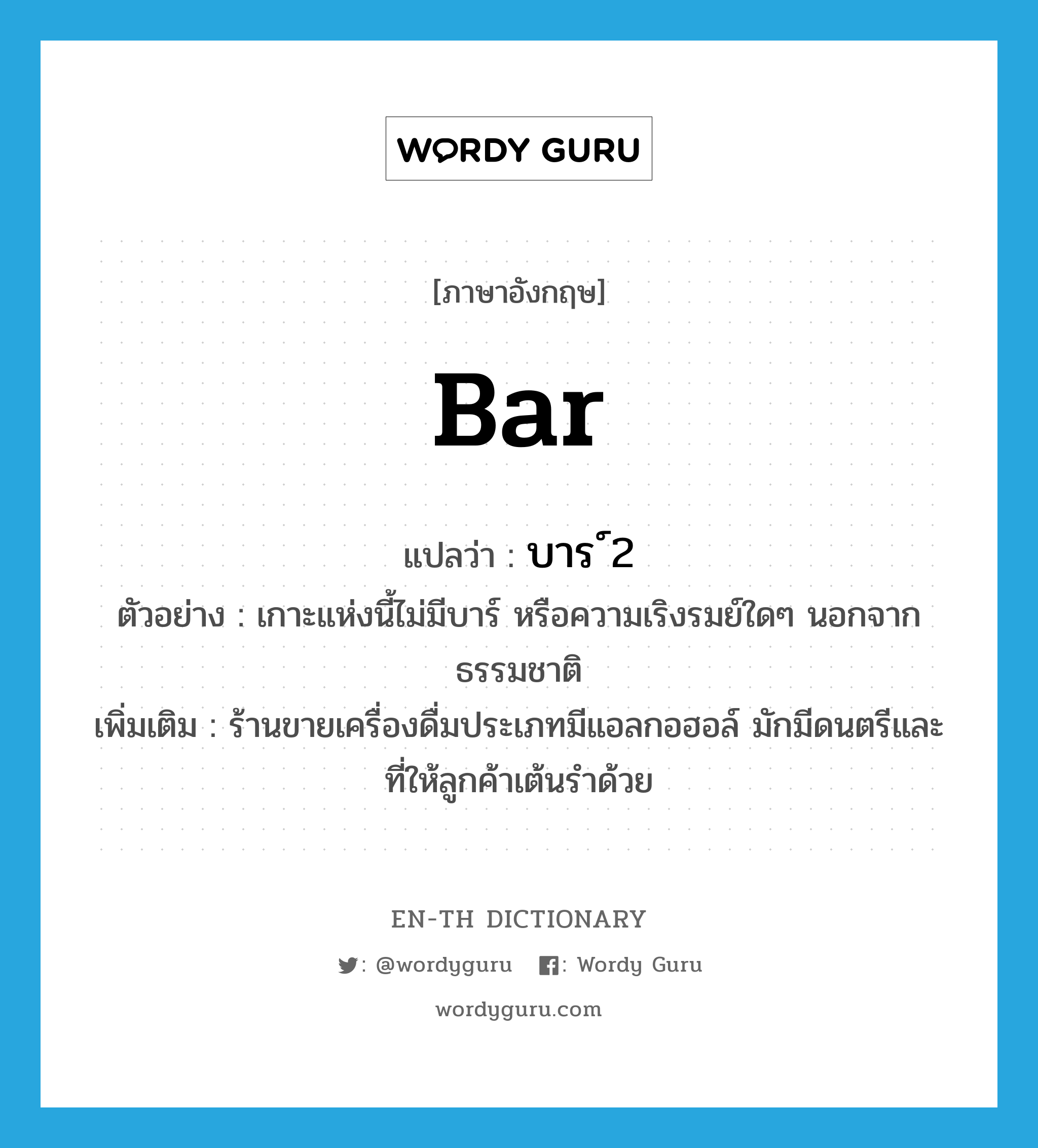 bar แปลว่า?, คำศัพท์ภาษาอังกฤษ bar แปลว่า บาร์ ประเภท N ตัวอย่าง เกาะแห่งนี้ไม่มีบาร์ หรือความเริงรมย์ใด ๆ นอกจากธรรมชาติ เพิ่มเติม ร้านขายเครื่องดื่มประเภทมีแอลกอฮอล์ มักมีดนตรีและที่ให้ลูกค้าเต้นรำด้วย หมวด N