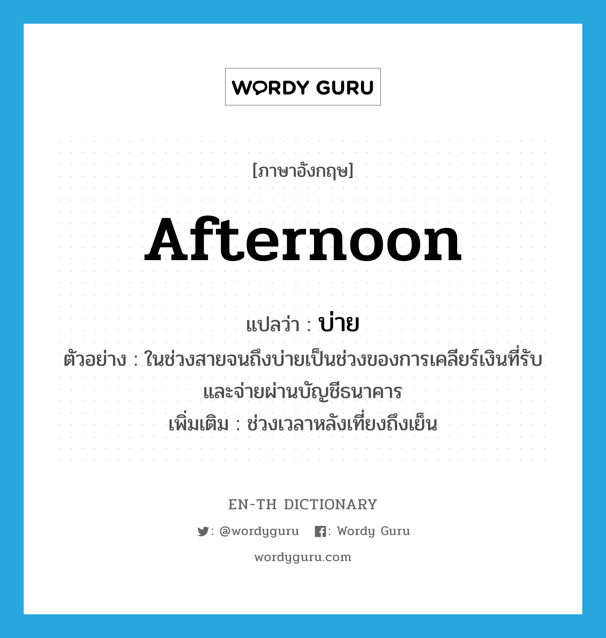 afternoon แปลว่า?, คำศัพท์ภาษาอังกฤษ afternoon แปลว่า บ่าย ประเภท N ตัวอย่าง ในช่วงสายจนถึงบ่ายเป็นช่วงของการเคลียร์เงินที่รับและจ่ายผ่านบัญชีธนาคาร เพิ่มเติม ช่วงเวลาหลังเที่ยงถึงเย็น หมวด N