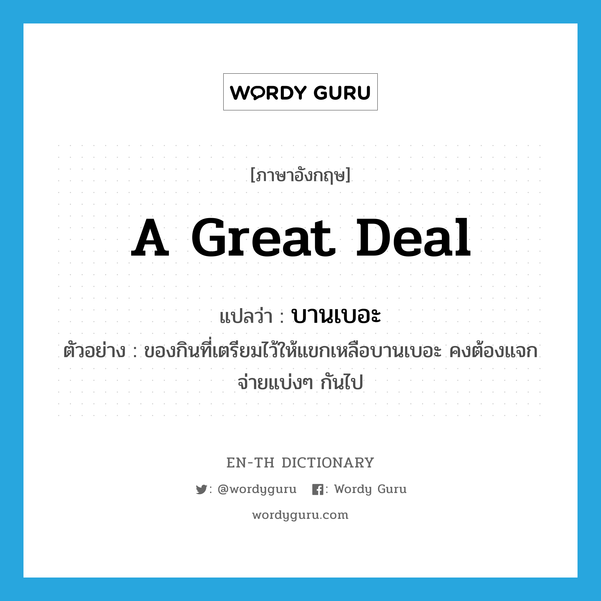 a great deal แปลว่า?, คำศัพท์ภาษาอังกฤษ a great deal แปลว่า บานเบอะ ประเภท ADV ตัวอย่าง ของกินที่เตรียมไว้ให้แขกเหลือบานเบอะ คงต้องแจกจ่ายแบ่งๆ กันไป หมวด ADV