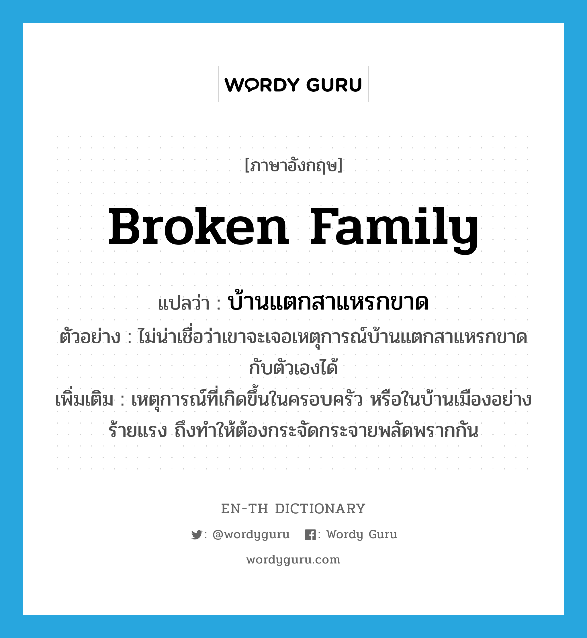 broken family แปลว่า?, คำศัพท์ภาษาอังกฤษ broken family แปลว่า บ้านแตกสาแหรกขาด ประเภท N ตัวอย่าง ไม่น่าเชื่อว่าเขาจะเจอเหตุการณ์บ้านแตกสาแหรกขาดกับตัวเองได้ เพิ่มเติม เหตุการณ์ที่เกิดขึ้นในครอบครัว หรือในบ้านเมืองอย่างร้ายแรง ถึงทำให้ต้องกระจัดกระจายพลัดพรากกัน หมวด N