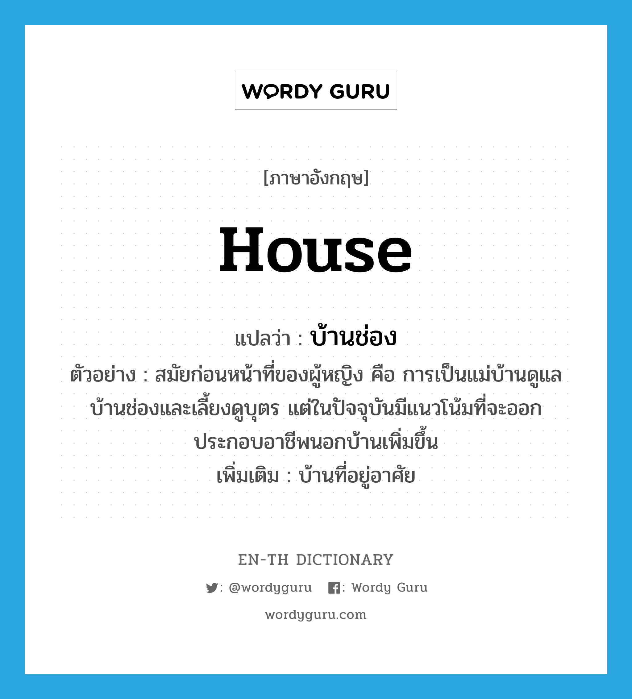 house แปลว่า?, คำศัพท์ภาษาอังกฤษ house แปลว่า บ้านช่อง ประเภท N ตัวอย่าง สมัยก่อนหน้าที่ของผู้หญิง คือ การเป็นแม่บ้านดูแลบ้านช่องและเลี้ยงดูบุตร แต่ในปัจจุบันมีแนวโน้มที่จะออกประกอบอาชีพนอกบ้านเพิ่มขึ้น เพิ่มเติม บ้านที่อยู่อาศัย หมวด N