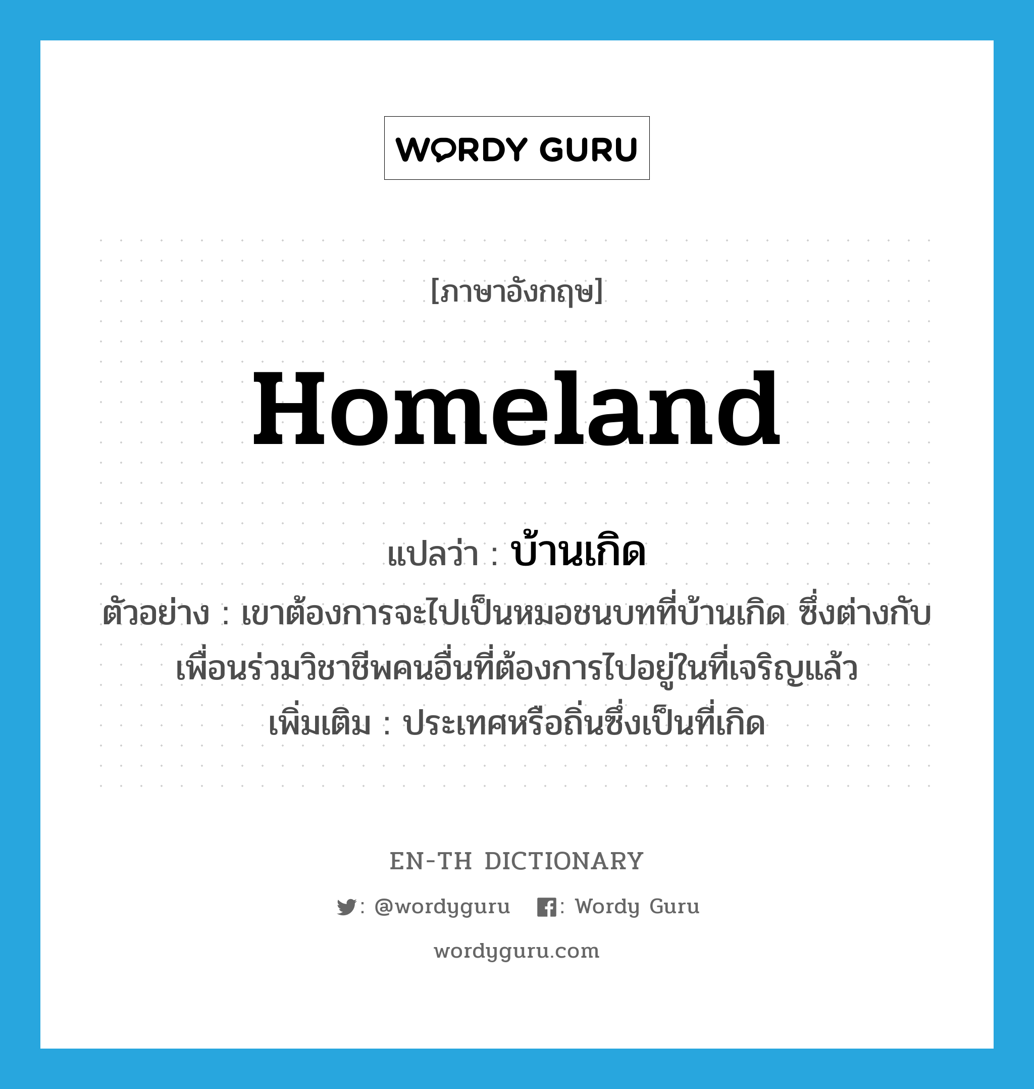 homeland แปลว่า?, คำศัพท์ภาษาอังกฤษ homeland แปลว่า บ้านเกิด ประเภท N ตัวอย่าง เขาต้องการจะไปเป็นหมอชนบทที่บ้านเกิด ซึ่งต่างกับเพื่อนร่วมวิชาชีพคนอื่นที่ต้องการไปอยู่ในที่เจริญแล้ว เพิ่มเติม ประเทศหรือถิ่นซึ่งเป็นที่เกิด หมวด N