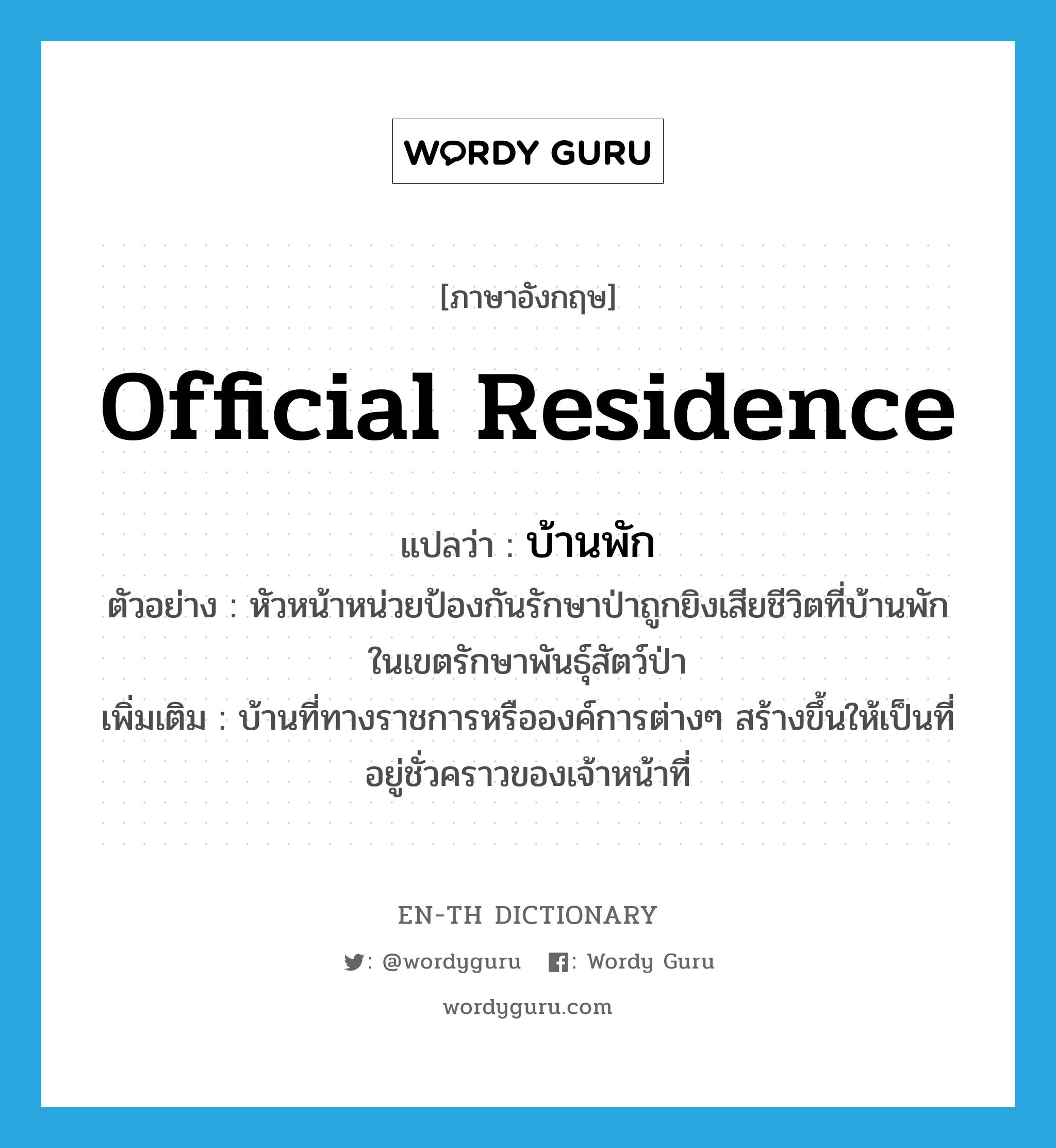 official residence แปลว่า?, คำศัพท์ภาษาอังกฤษ official residence แปลว่า บ้านพัก ประเภท N ตัวอย่าง หัวหน้าหน่วยป้องกันรักษาป่าถูกยิงเสียชีวิตที่บ้านพักในเขตรักษาพันธุ์สัตว์ป่า เพิ่มเติม บ้านที่ทางราชการหรือองค์การต่างๆ สร้างขึ้นให้เป็นที่อยู่ชั่วคราวของเจ้าหน้าที่ หมวด N