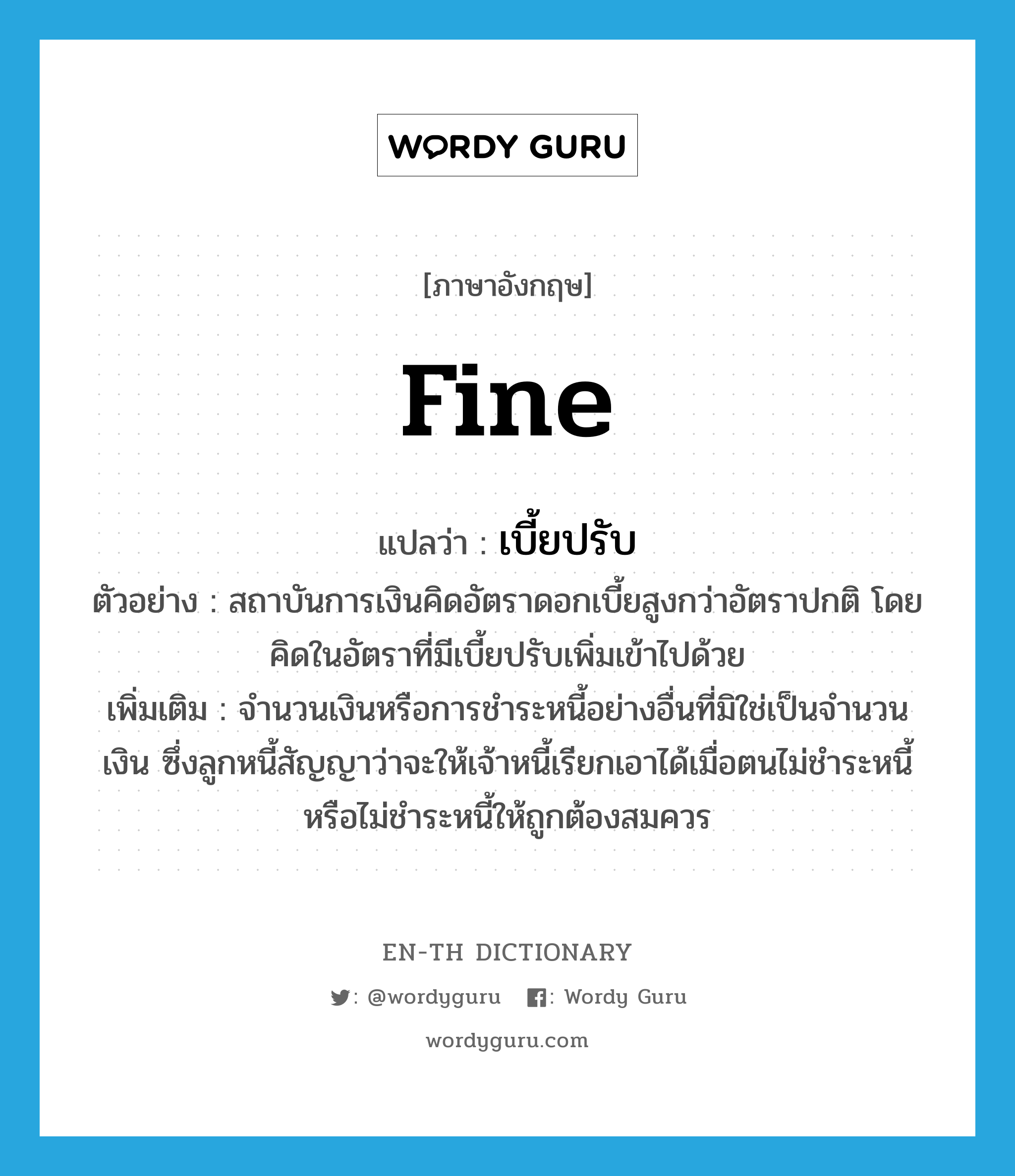 fine แปลว่า?, คำศัพท์ภาษาอังกฤษ fine แปลว่า เบี้ยปรับ ประเภท N ตัวอย่าง สถาบันการเงินคิดอัตราดอกเบี้ยสูงกว่าอัตราปกติ โดยคิดในอัตราที่มีเบี้ยปรับเพิ่มเข้าไปด้วย เพิ่มเติม จำนวนเงินหรือการชำระหนี้อย่างอื่นที่มิใช่เป็นจำนวนเงิน ซึ่งลูกหนี้สัญญาว่าจะให้เจ้าหนี้เรียกเอาได้เมื่อตนไม่ชำระหนี้ หรือไม่ชำระหนี้ให้ถูกต้องสมควร หมวด N