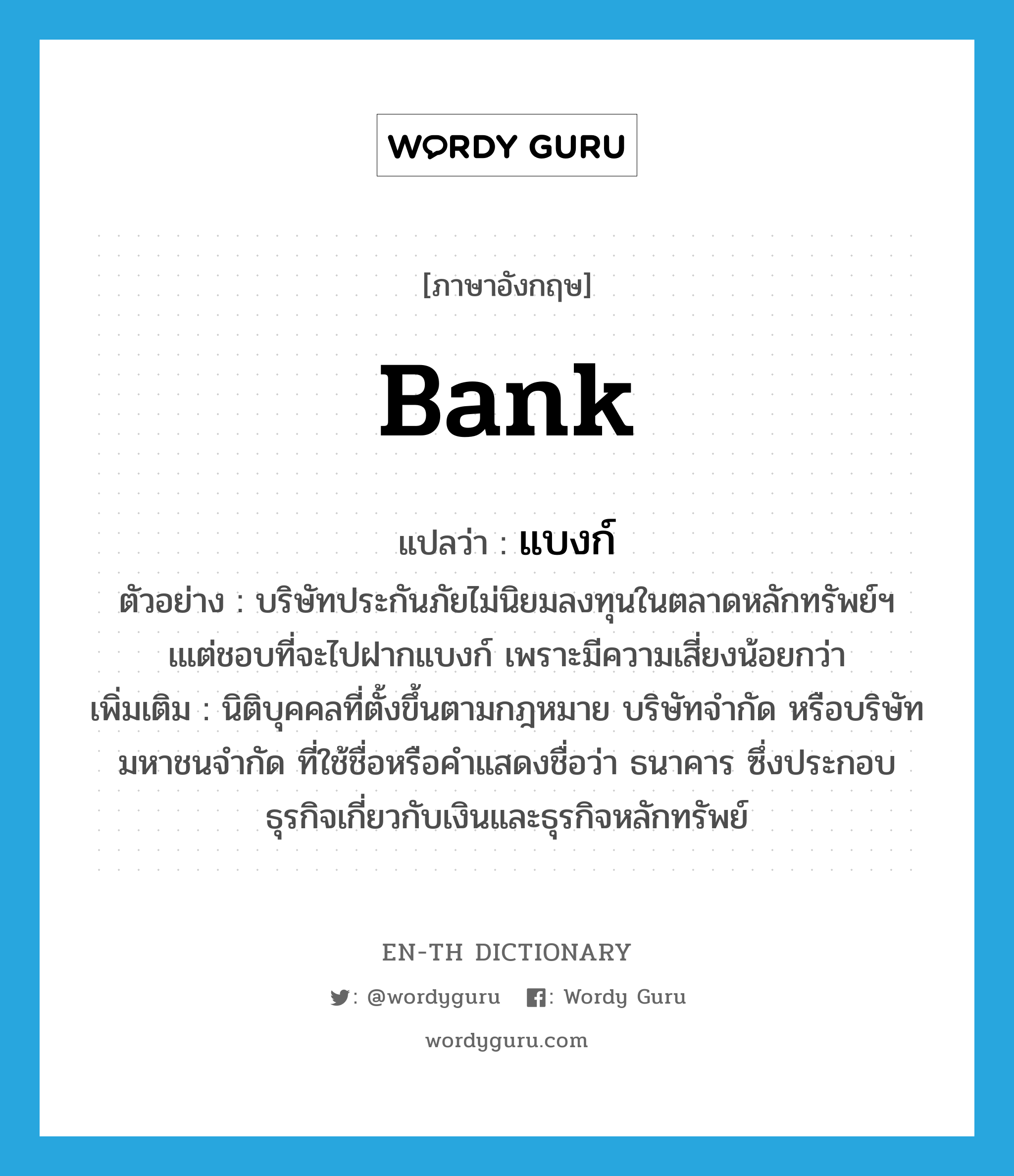 bank แปลว่า?, คำศัพท์ภาษาอังกฤษ bank แปลว่า แบงก์ ประเภท N ตัวอย่าง บริษัทประกันภัยไม่นิยมลงทุนในตลาดหลักทรัพย์ฯ เแต่ชอบที่จะไปฝากแบงก์ เพราะมีความเสี่ยงน้อยกว่า เพิ่มเติม นิติบุคคลที่ตั้งขึ้นตามกฎหมาย บริษัทจำกัด หรือบริษัทมหาชนจำกัด ที่ใช้ชื่อหรือคำแสดงชื่อว่า ธนาคาร ซึ่งประกอบธุรกิจเกี่ยวกับเงินและธุรกิจหลักทรัพย์ หมวด N