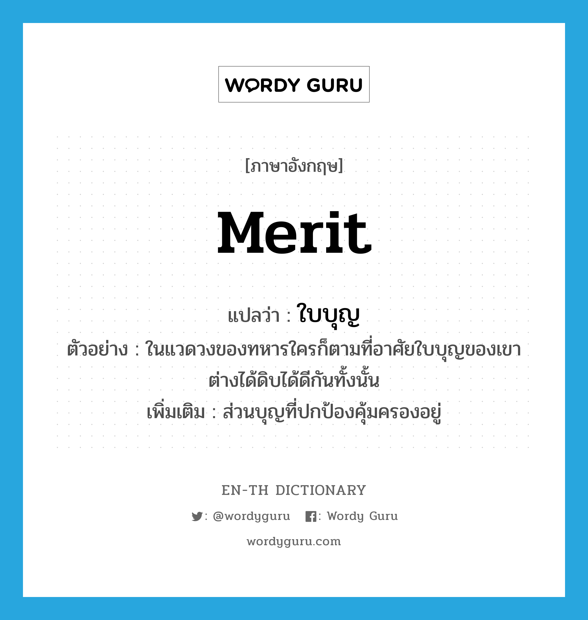 merit แปลว่า?, คำศัพท์ภาษาอังกฤษ merit แปลว่า ใบบุญ ประเภท N ตัวอย่าง ในแวดวงของทหารใครก็ตามที่อาศัยใบบุญของเขาต่างได้ดิบได้ดีกันทั้งนั้น เพิ่มเติม ส่วนบุญที่ปกป้องคุ้มครองอยู่ หมวด N