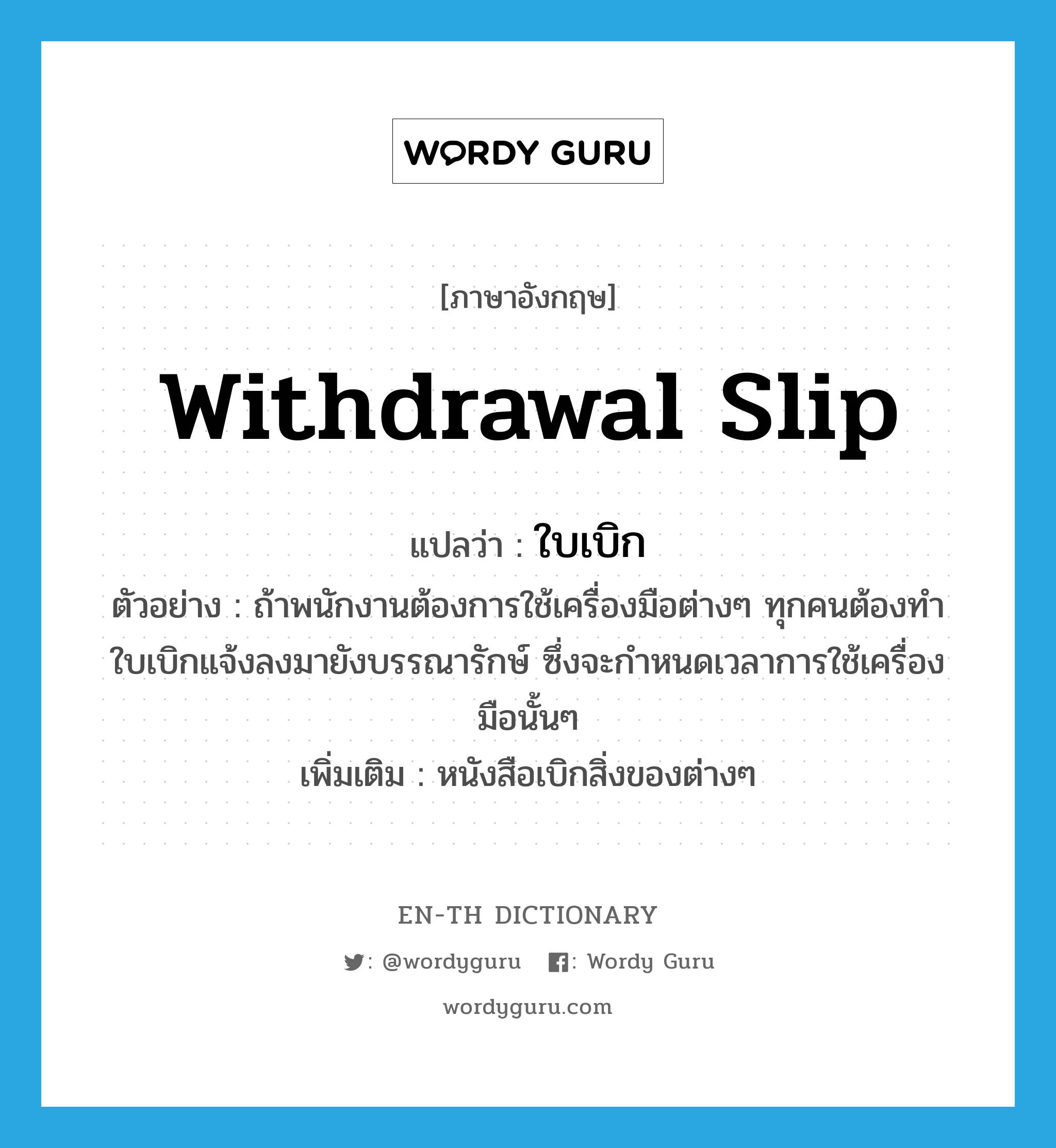 withdrawal slip แปลว่า?, คำศัพท์ภาษาอังกฤษ withdrawal slip แปลว่า ใบเบิก ประเภท N ตัวอย่าง ถ้าพนักงานต้องการใช้เครื่องมือต่างๆ ทุกคนต้องทำใบเบิกแจ้งลงมายังบรรณารักษ์ ซึ่งจะกำหนดเวลาการใช้เครื่องมือนั้นๆ เพิ่มเติม หนังสือเบิกสิ่งของต่างๆ หมวด N