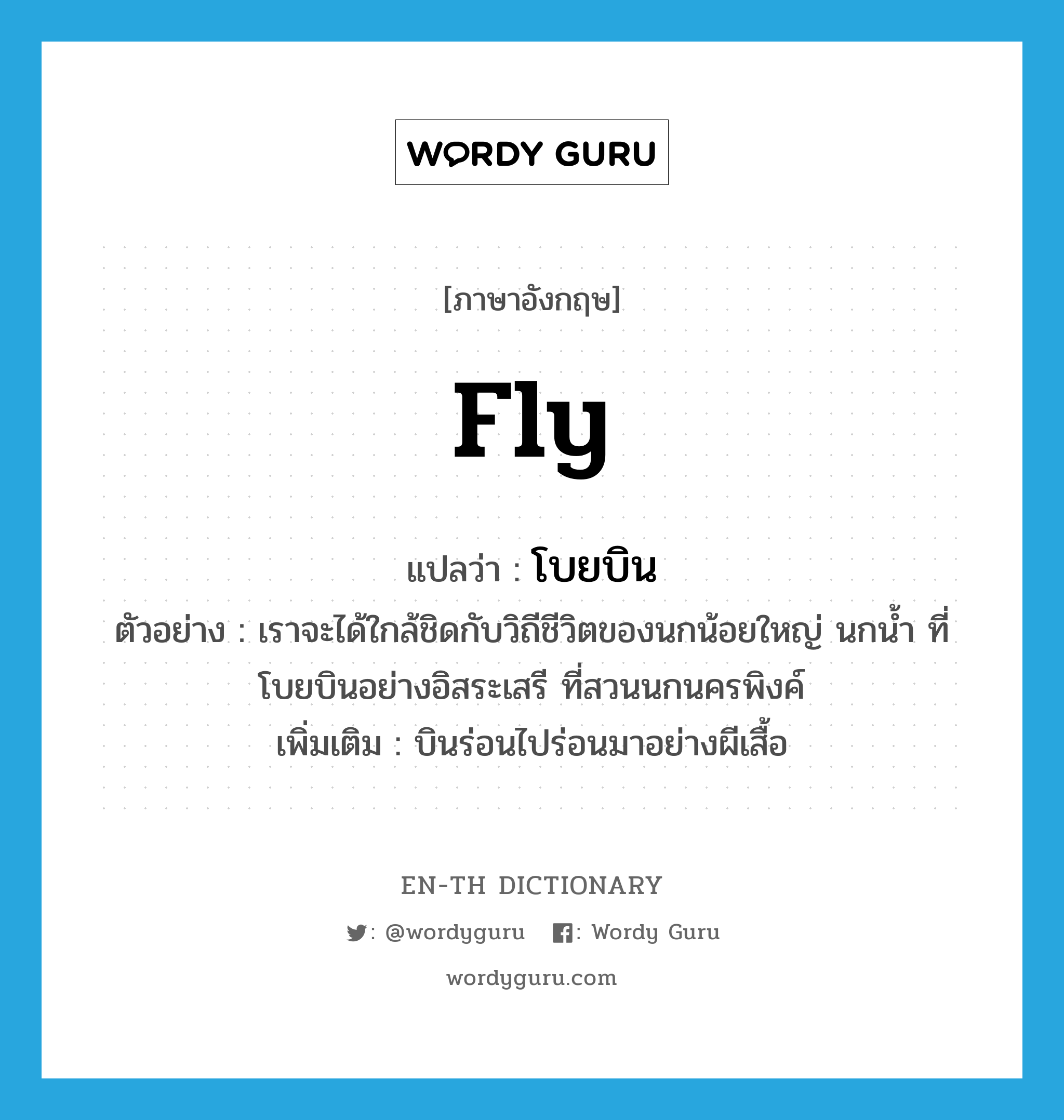 fly แปลว่า?, คำศัพท์ภาษาอังกฤษ fly แปลว่า โบยบิน ประเภท V ตัวอย่าง เราจะได้ใกล้ชิดกับวิถีชีวิตของนกน้อยใหญ่ นกน้ำ ที่โบยบินอย่างอิสระเสรี ที่สวนนกนครพิงค์ เพิ่มเติม บินร่อนไปร่อนมาอย่างผีเสื้อ หมวด V