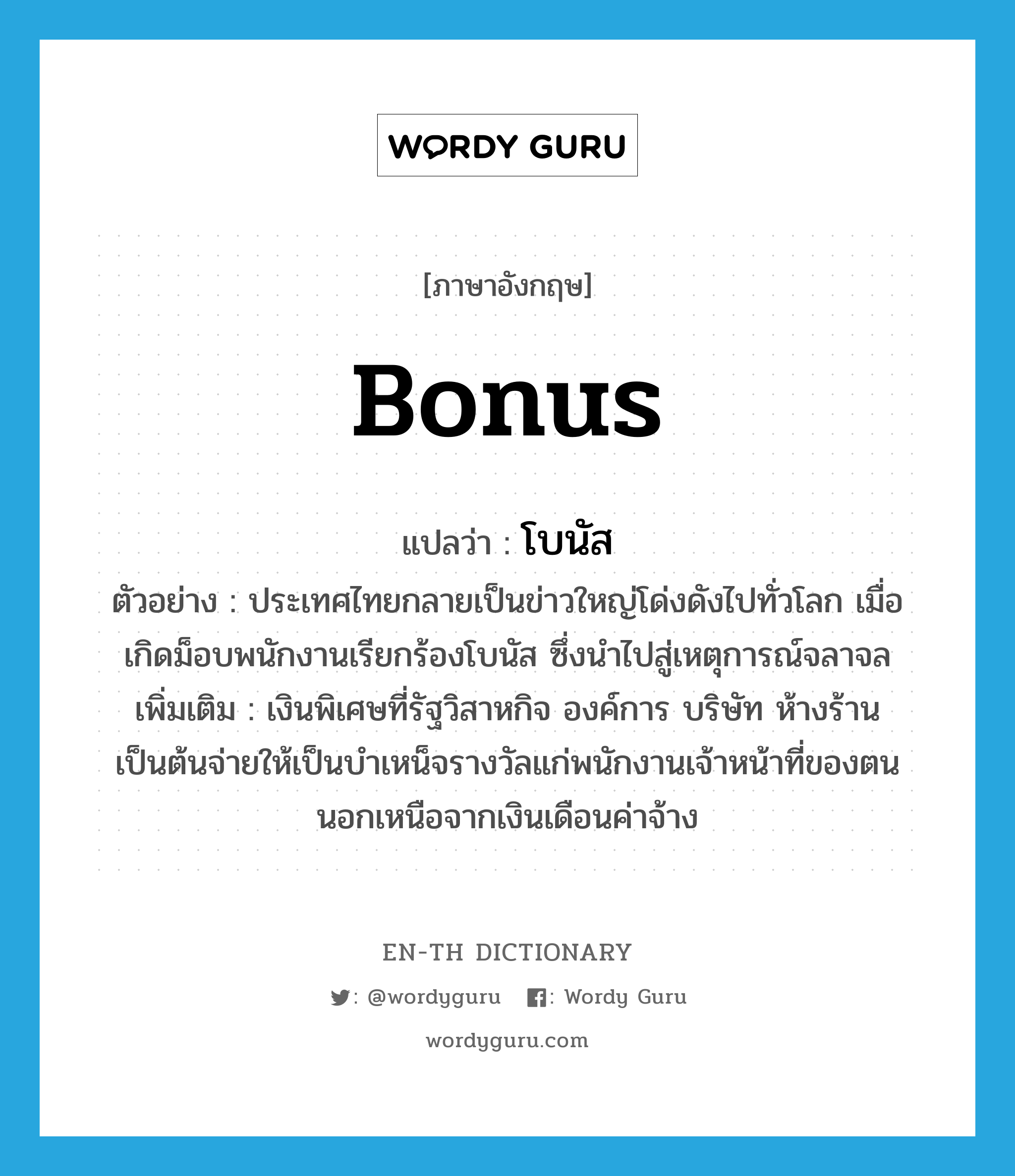 bonus แปลว่า?, คำศัพท์ภาษาอังกฤษ bonus แปลว่า โบนัส ประเภท N ตัวอย่าง ประเทศไทยกลายเป็นข่าวใหญ่โด่งดังไปทั่วโลก เมื่อเกิดม็อบพนักงานเรียกร้องโบนัส ซึ่งนำไปสู่เหตุการณ์จลาจล เพิ่มเติม เงินพิเศษที่รัฐวิสาหกิจ องค์การ บริษัท ห้างร้านเป็นต้นจ่ายให้เป็นบำเหน็จรางวัลแก่พนักงานเจ้าหน้าที่ของตน นอกเหนือจากเงินเดือนค่าจ้าง หมวด N