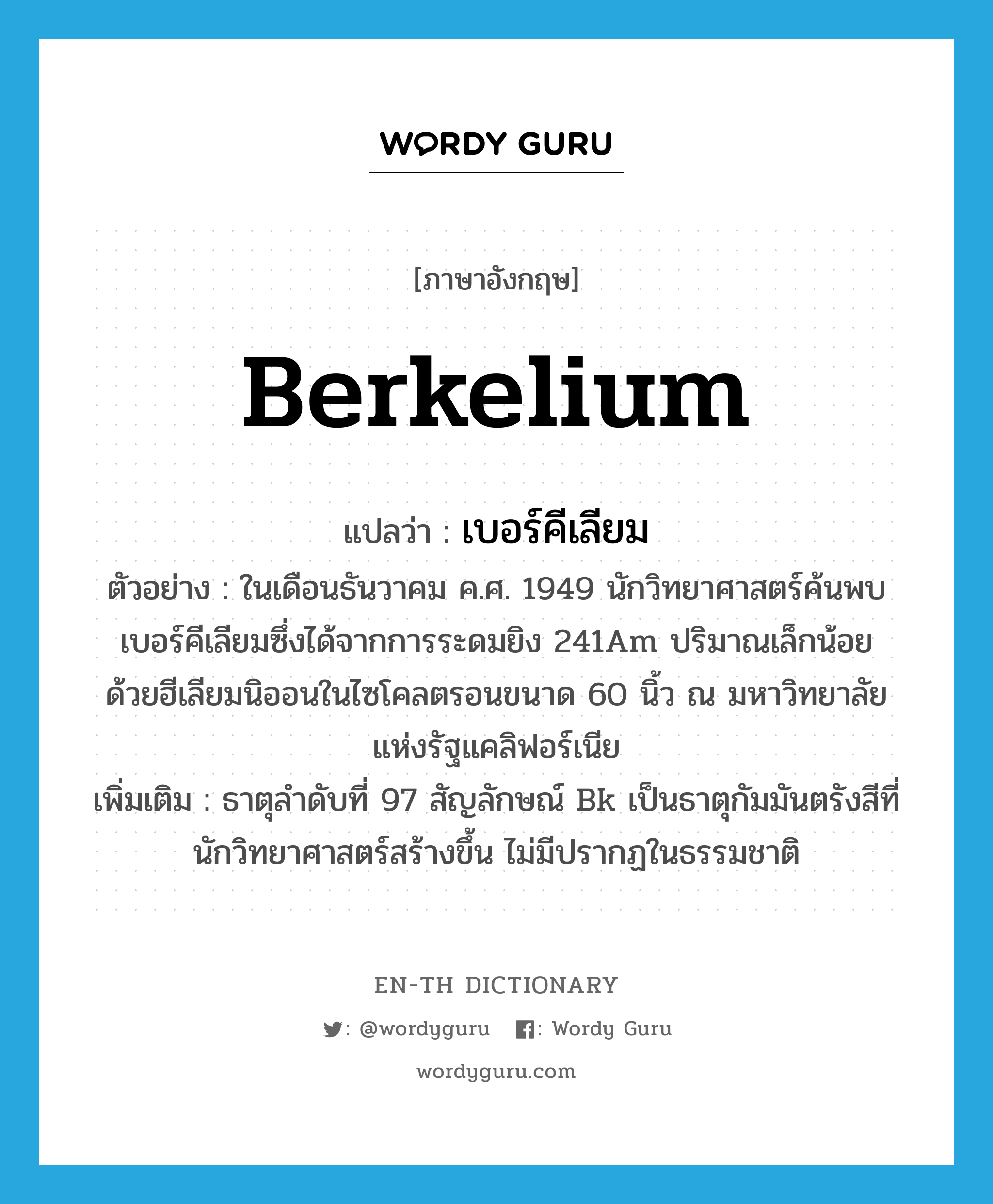 berkelium แปลว่า?, คำศัพท์ภาษาอังกฤษ berkelium แปลว่า เบอร์คีเลียม ประเภท N ตัวอย่าง ในเดือนธันวาคม ค.ศ. 1949 นักวิทยาศาสตร์ค้นพบเบอร์คีเลียมซึ่งได้จากการระดมยิง 241Am ปริมาณเล็กน้อย ด้วยฮีเลียมนิออนในไซโคลตรอนขนาด 60 นิ้ว ณ มหาวิทยาลัยแห่งรัฐแคลิฟอร์เนีย เพิ่มเติม ธาตุลำดับที่ 97 สัญลักษณ์ Bk เป็นธาตุกัมมันตรังสีที่นักวิทยาศาสตร์สร้างขึ้น ไม่มีปรากฏในธรรมชาติ หมวด N