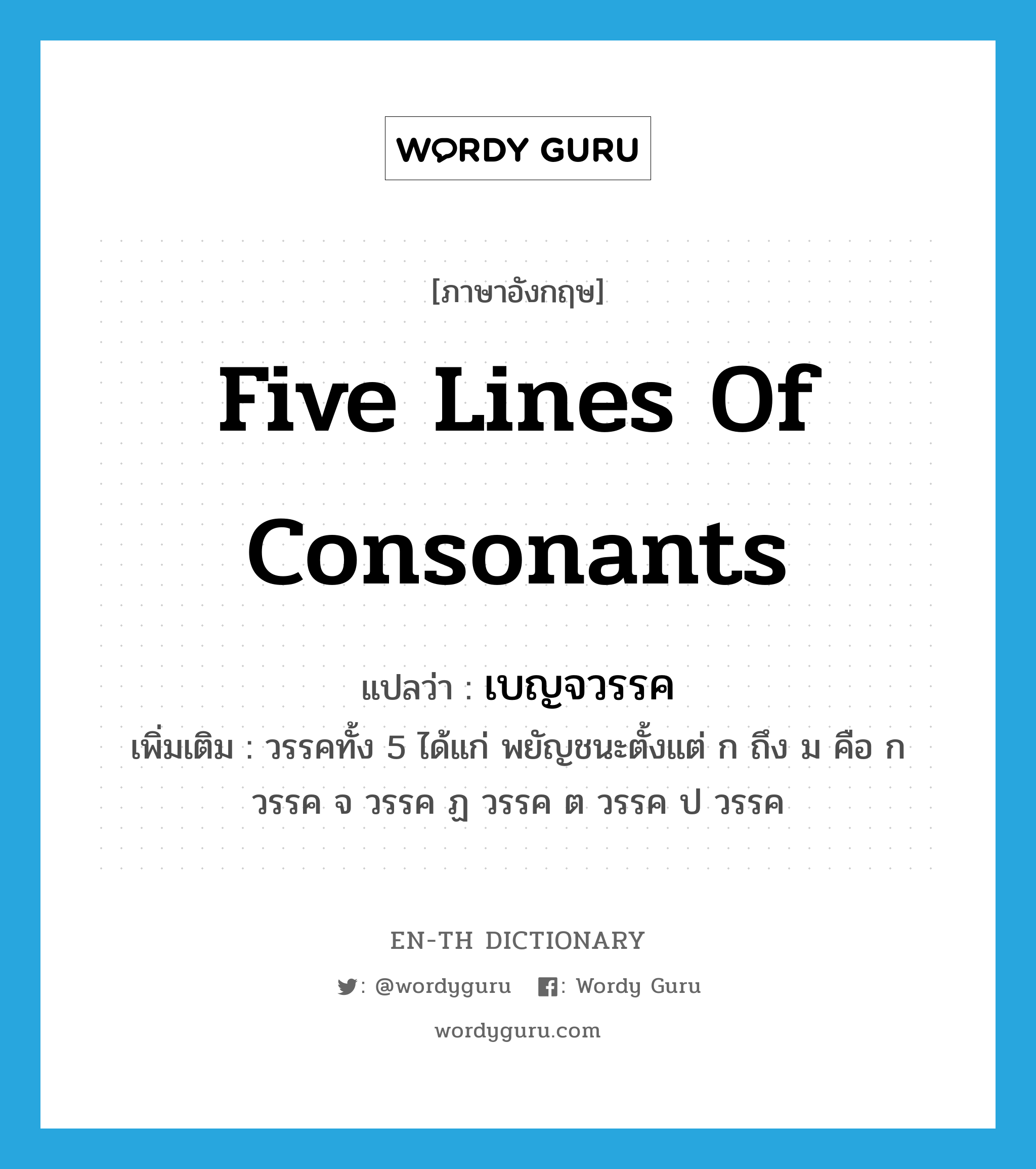 five lines of consonants แปลว่า?, คำศัพท์ภาษาอังกฤษ five lines of consonants แปลว่า เบญจวรรค ประเภท N เพิ่มเติม วรรคทั้ง 5 ได้แก่ พยัญชนะตั้งแต่ ก ถึง ม คือ ก วรรค จ วรรค ฏ วรรค ต วรรค ป วรรค หมวด N