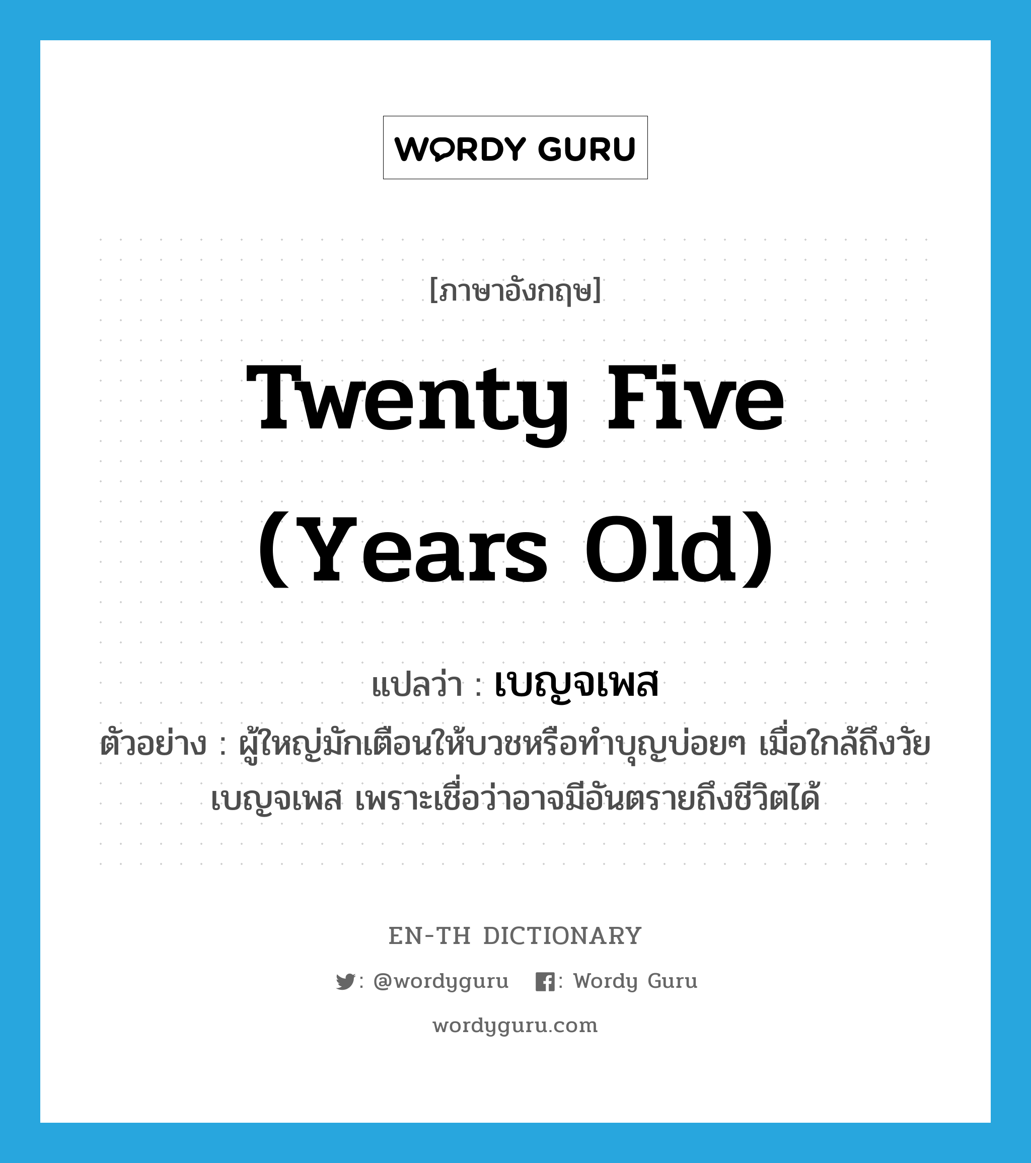 twenty five (years old) แปลว่า?, คำศัพท์ภาษาอังกฤษ twenty five (years old) แปลว่า เบญจเพส ประเภท ADJ ตัวอย่าง ผู้ใหญ่มักเตือนให้บวชหรือทำบุญบ่อยๆ เมื่อใกล้ถึงวัยเบญจเพส เพราะเชื่อว่าอาจมีอันตรายถึงชีวิตได้ หมวด ADJ