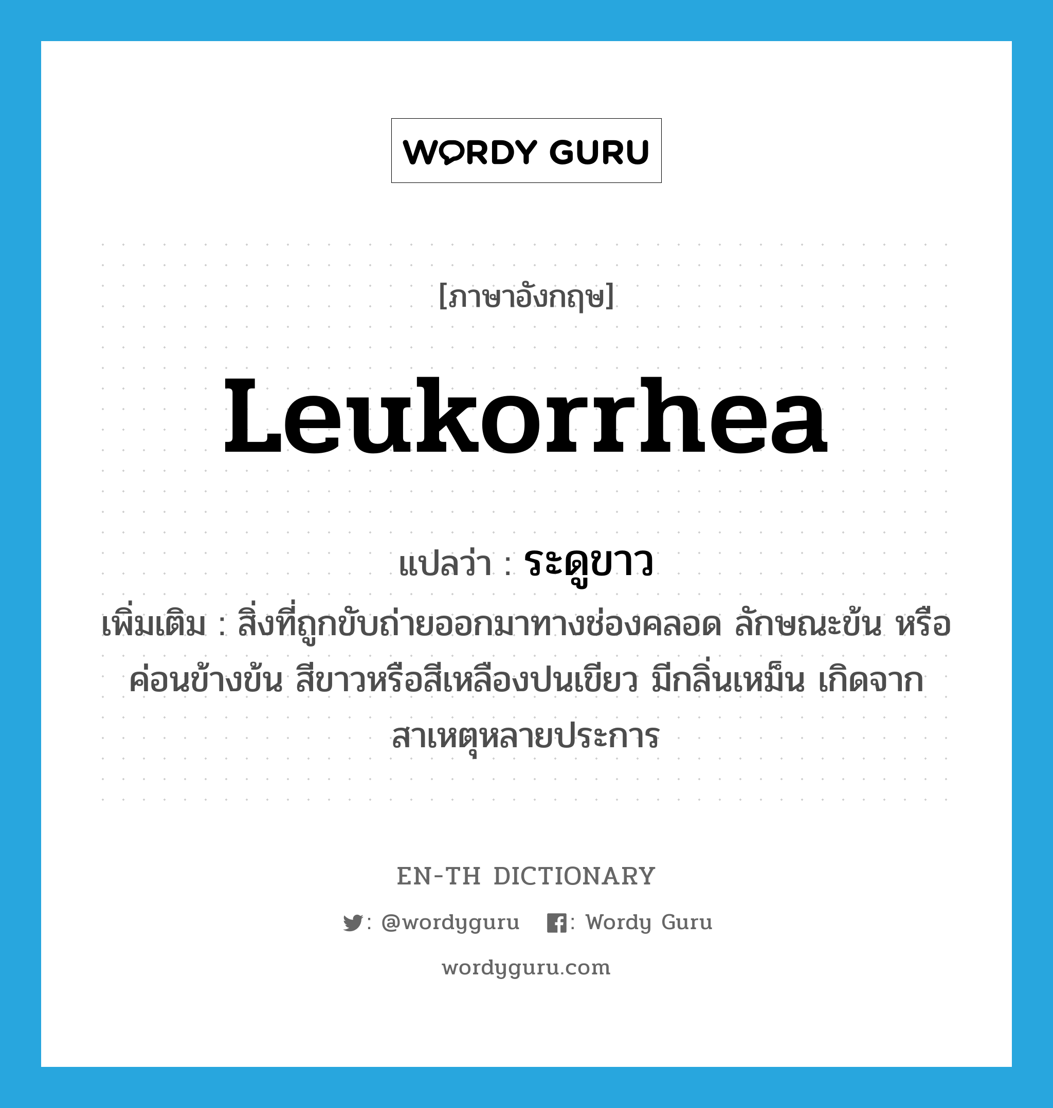 leukorrhea แปลว่า?, คำศัพท์ภาษาอังกฤษ leukorrhea แปลว่า ระดูขาว ประเภท N เพิ่มเติม สิ่งที่ถูกขับถ่ายออกมาทางช่องคลอด ลักษณะข้น หรือค่อนข้างข้น สีขาวหรือสีเหลืองปนเขียว มีกลิ่นเหม็น เกิดจากสาเหตุหลายประการ หมวด N