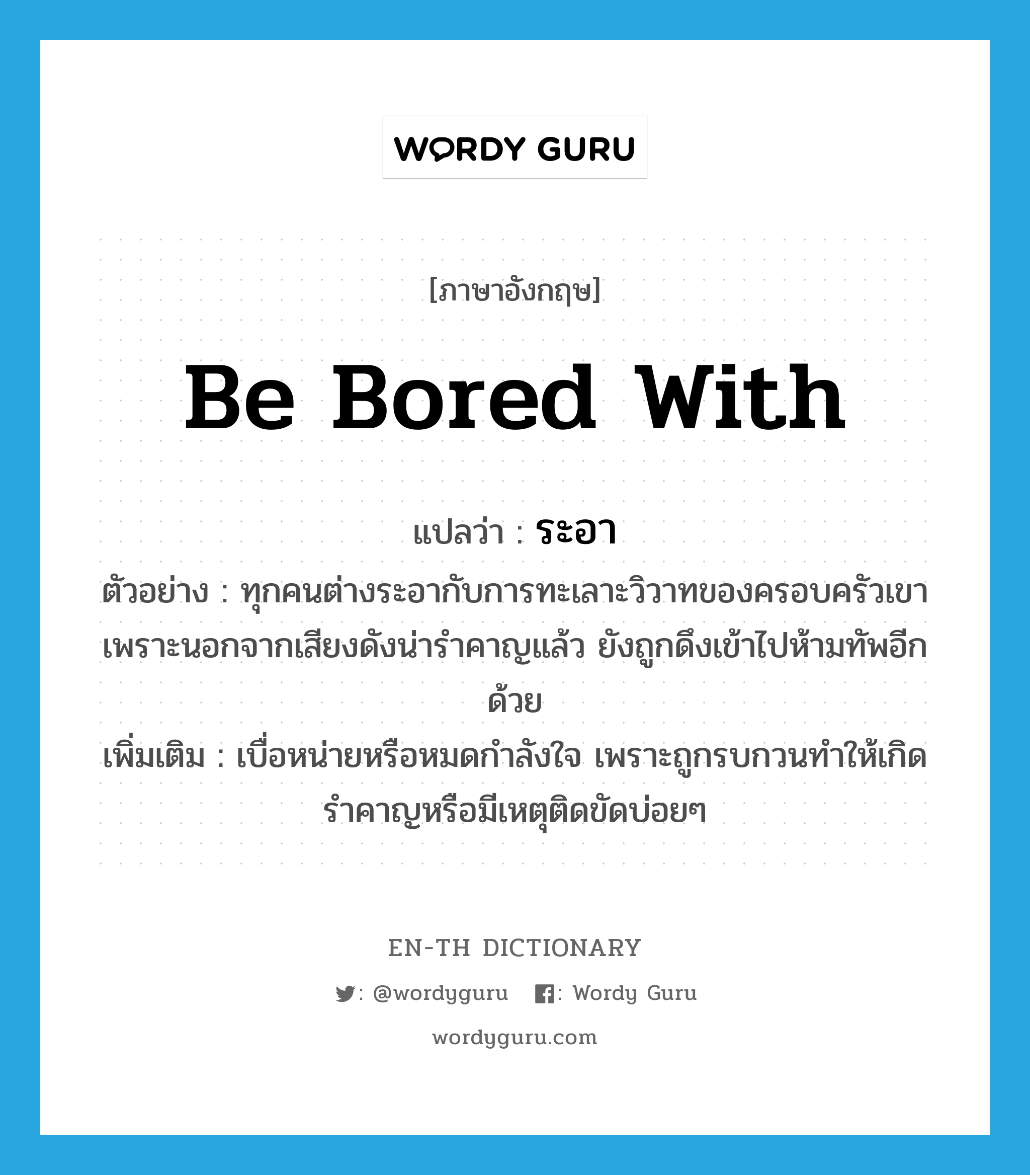 be bored with แปลว่า?, คำศัพท์ภาษาอังกฤษ be bored with แปลว่า ระอา ประเภท V ตัวอย่าง ทุกคนต่างระอากับการทะเลาะวิวาทของครอบครัวเขา เพราะนอกจากเสียงดังน่ารำคาญแล้ว ยังถูกดึงเข้าไปห้ามทัพอีกด้วย เพิ่มเติม เบื่อหน่ายหรือหมดกำลังใจ เพราะถูกรบกวนทำให้เกิดรำคาญหรือมีเหตุติดขัดบ่อยๆ หมวด V