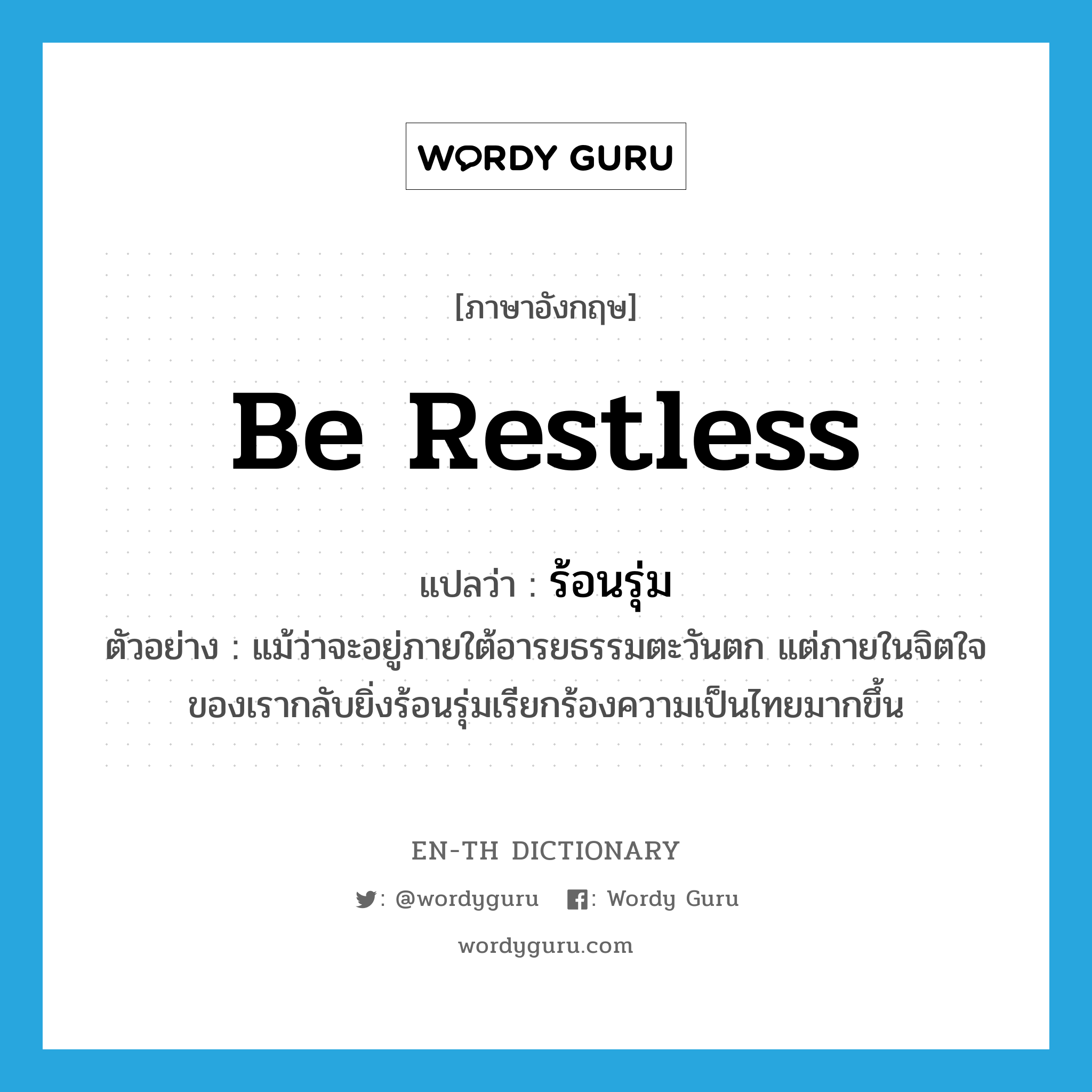 be restless แปลว่า?, คำศัพท์ภาษาอังกฤษ be restless แปลว่า ร้อนรุ่ม ประเภท V ตัวอย่าง แม้ว่าจะอยู่ภายใต้อารยธรรมตะวันตก แต่ภายในจิตใจของเรากลับยิ่งร้อนรุ่มเรียกร้องความเป็นไทยมากขึ้น หมวด V