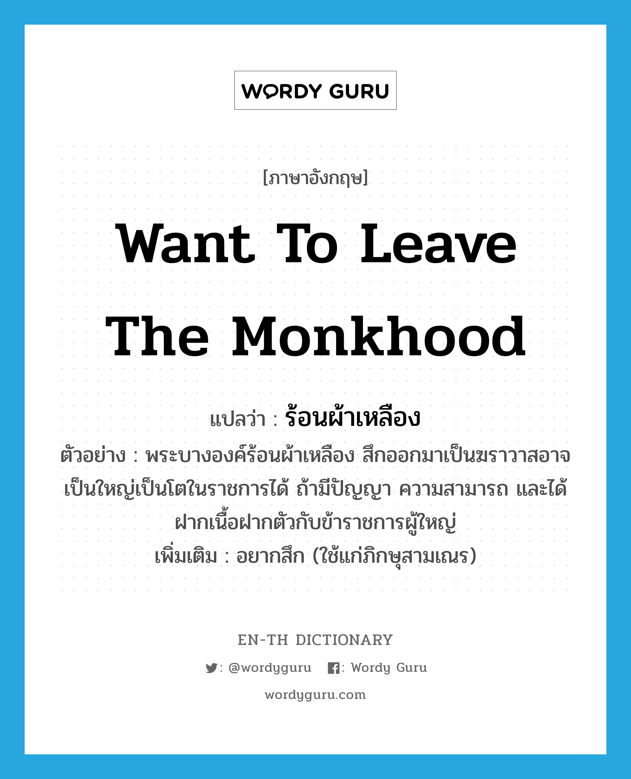 want to leave the monkhood แปลว่า?, คำศัพท์ภาษาอังกฤษ want to leave the monkhood แปลว่า ร้อนผ้าเหลือง ประเภท V ตัวอย่าง พระบางองค์ร้อนผ้าเหลือง สึกออกมาเป็นฆราวาสอาจเป็นใหญ่เป็นโตในราชการได้ ถ้ามีปัญญา ความสามารถ และได้ฝากเนื้อฝากตัวกับข้าราชการผู้ใหญ่ เพิ่มเติม อยากสึก (ใช้แก่ภิกษุสามเณร) หมวด V