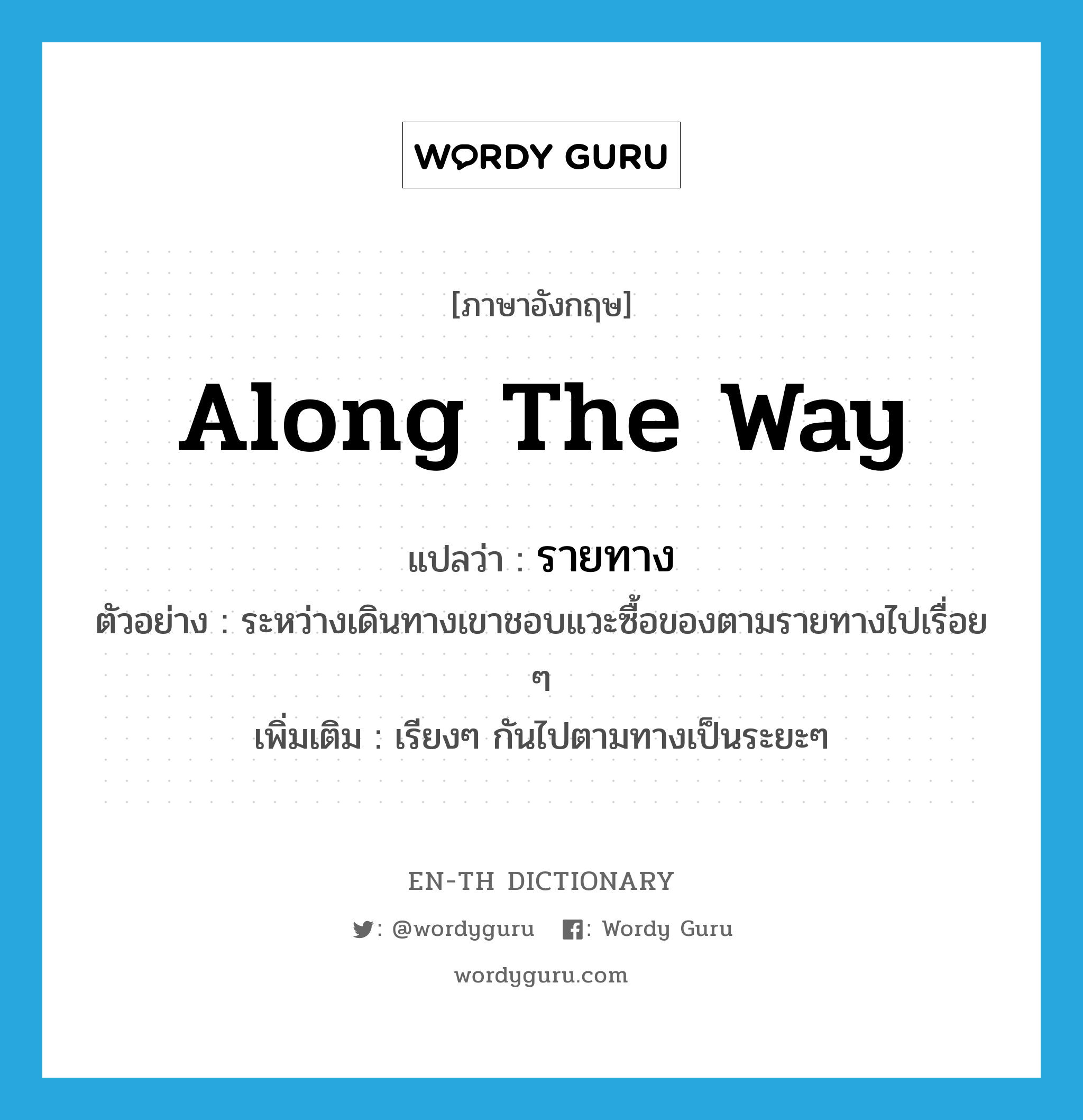 along the way แปลว่า?, คำศัพท์ภาษาอังกฤษ along the way แปลว่า รายทาง ประเภท ADJ ตัวอย่าง ระหว่างเดินทางเขาชอบแวะซื้อของตามรายทางไปเรื่อย ๆ เพิ่มเติม เรียงๆ กันไปตามทางเป็นระยะๆ หมวด ADJ