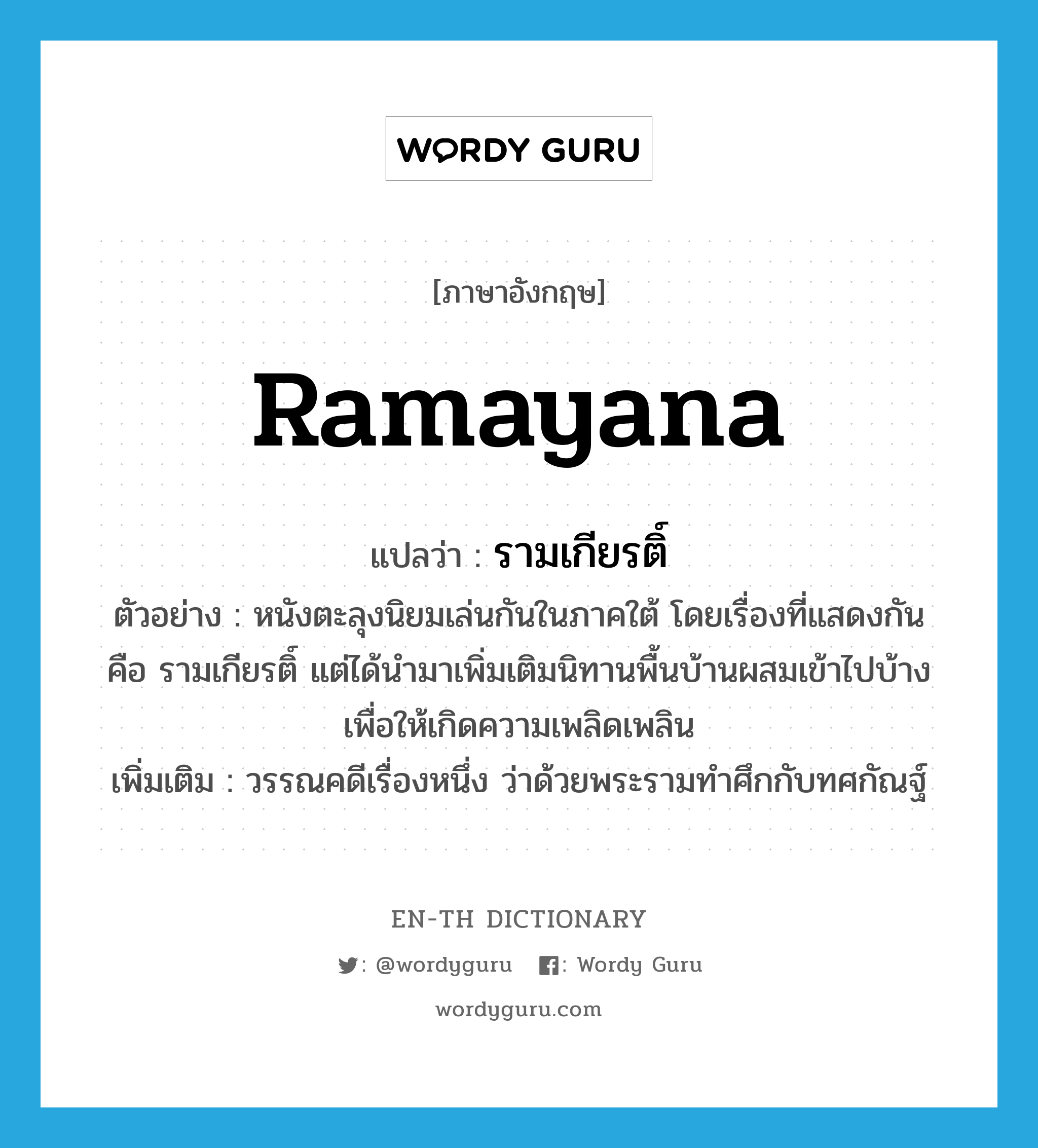 Ramayana แปลว่า?, คำศัพท์ภาษาอังกฤษ Ramayana แปลว่า รามเกียรติ์ ประเภท N ตัวอย่าง หนังตะลุงนิยมเล่นกันในภาคใต้ โดยเรื่องที่แสดงกัน คือ รามเกียรติ์ แต่ได้นำมาเพิ่มเติมนิทานพื้นบ้านผสมเข้าไปบ้าง เพื่อให้เกิดความเพลิดเพลิน เพิ่มเติม วรรณคดีเรื่องหนึ่ง ว่าด้วยพระรามทำศึกกับทศกัณฐ์ หมวด N