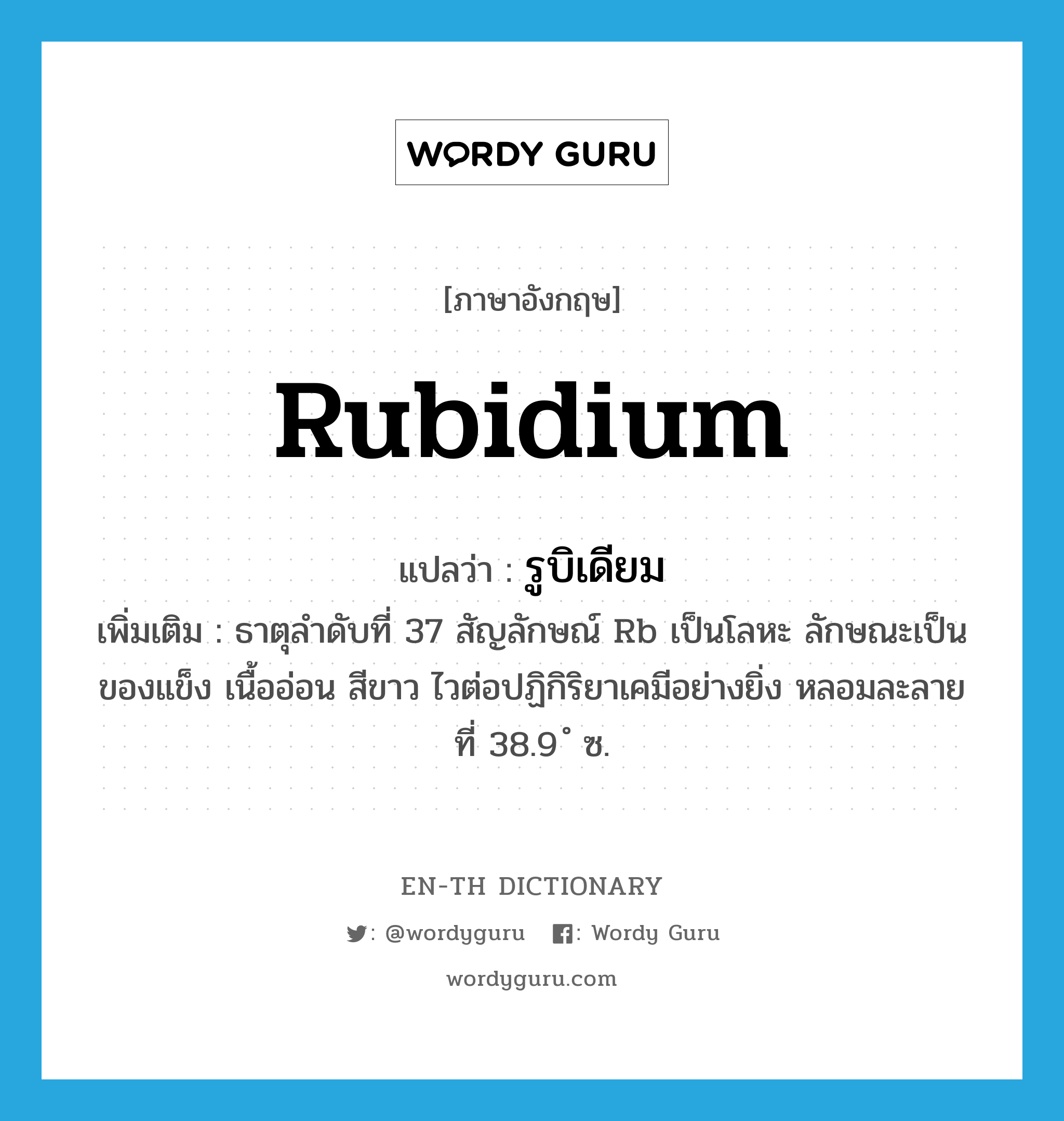 rubidium แปลว่า?, คำศัพท์ภาษาอังกฤษ rubidium แปลว่า รูบิเดียม ประเภท N เพิ่มเติม ธาตุลำดับที่ 37 สัญลักษณ์ Rb เป็นโลหะ ลักษณะเป็นของแข็ง เนื้ออ่อน สีขาว ไวต่อปฏิกิริยาเคมีอย่างยิ่ง หลอมละลายที่ 38.9 ํ ซ. หมวด N