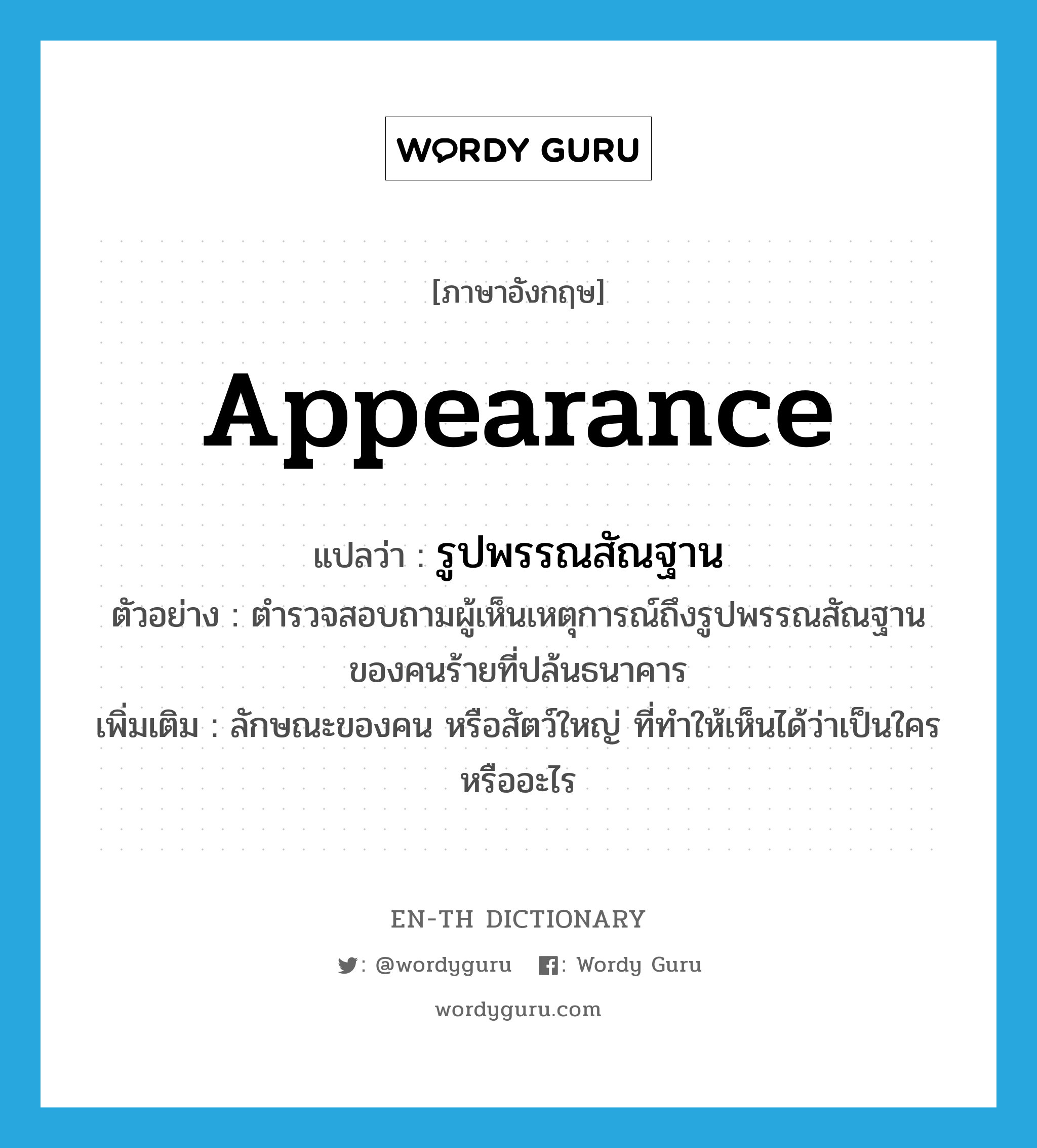 appearance แปลว่า?, คำศัพท์ภาษาอังกฤษ appearance แปลว่า รูปพรรณสัณฐาน ประเภท N ตัวอย่าง ตำรวจสอบถามผู้เห็นเหตุการณ์ถึงรูปพรรณสัณฐานของคนร้ายที่ปล้นธนาคาร เพิ่มเติม ลักษณะของคน หรือสัตว์ใหญ่ ที่ทำให้เห็นได้ว่าเป็นใคร หรืออะไร หมวด N