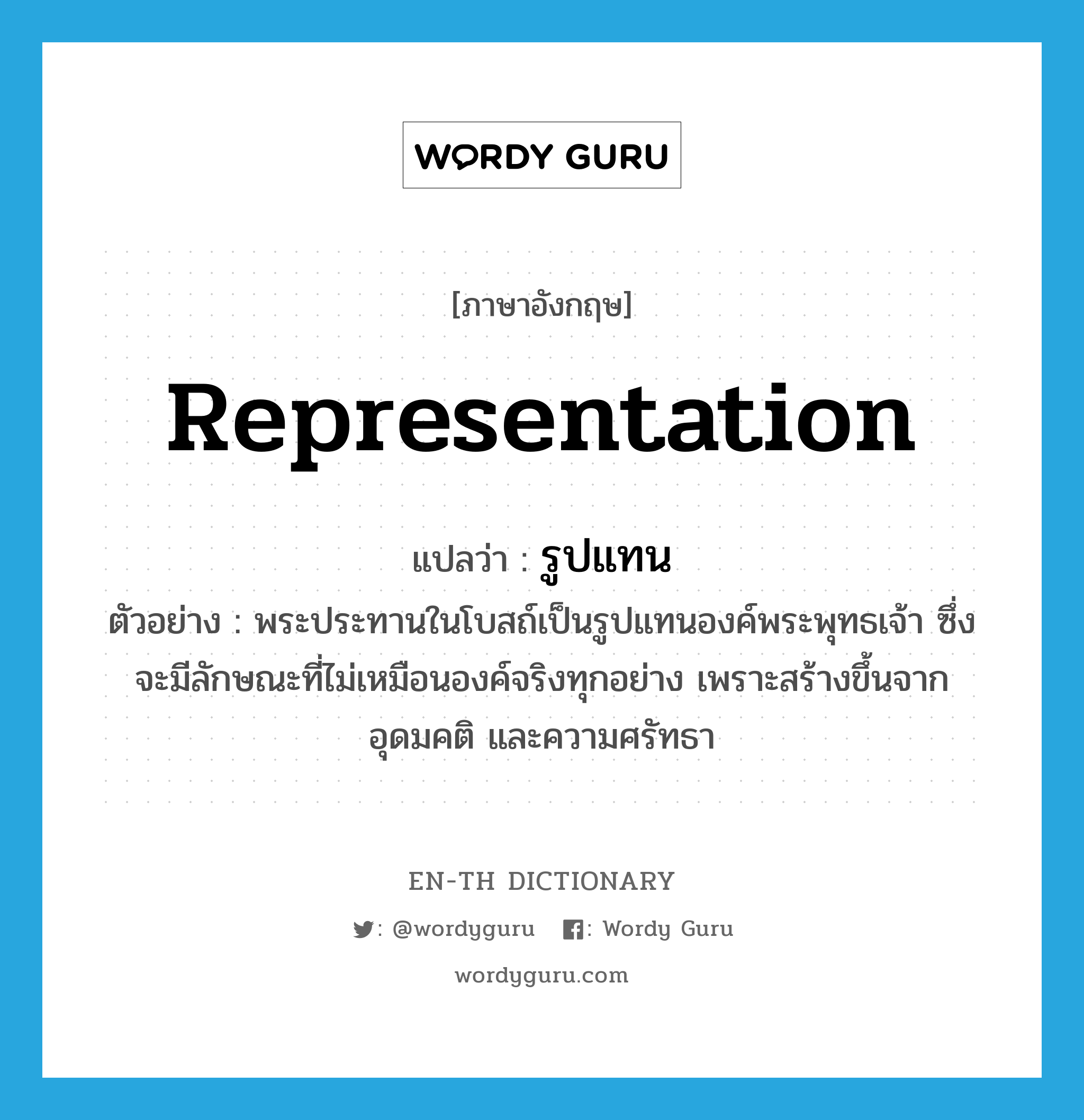 representation แปลว่า?, คำศัพท์ภาษาอังกฤษ representation แปลว่า รูปแทน ประเภท N ตัวอย่าง พระประทานในโบสถ์เป็นรูปแทนองค์พระพุทธเจ้า ซึ่งจะมีลักษณะที่ไม่เหมือนองค์จริงทุกอย่าง เพราะสร้างขึ้นจากอุดมคติ และความศรัทธา หมวด N