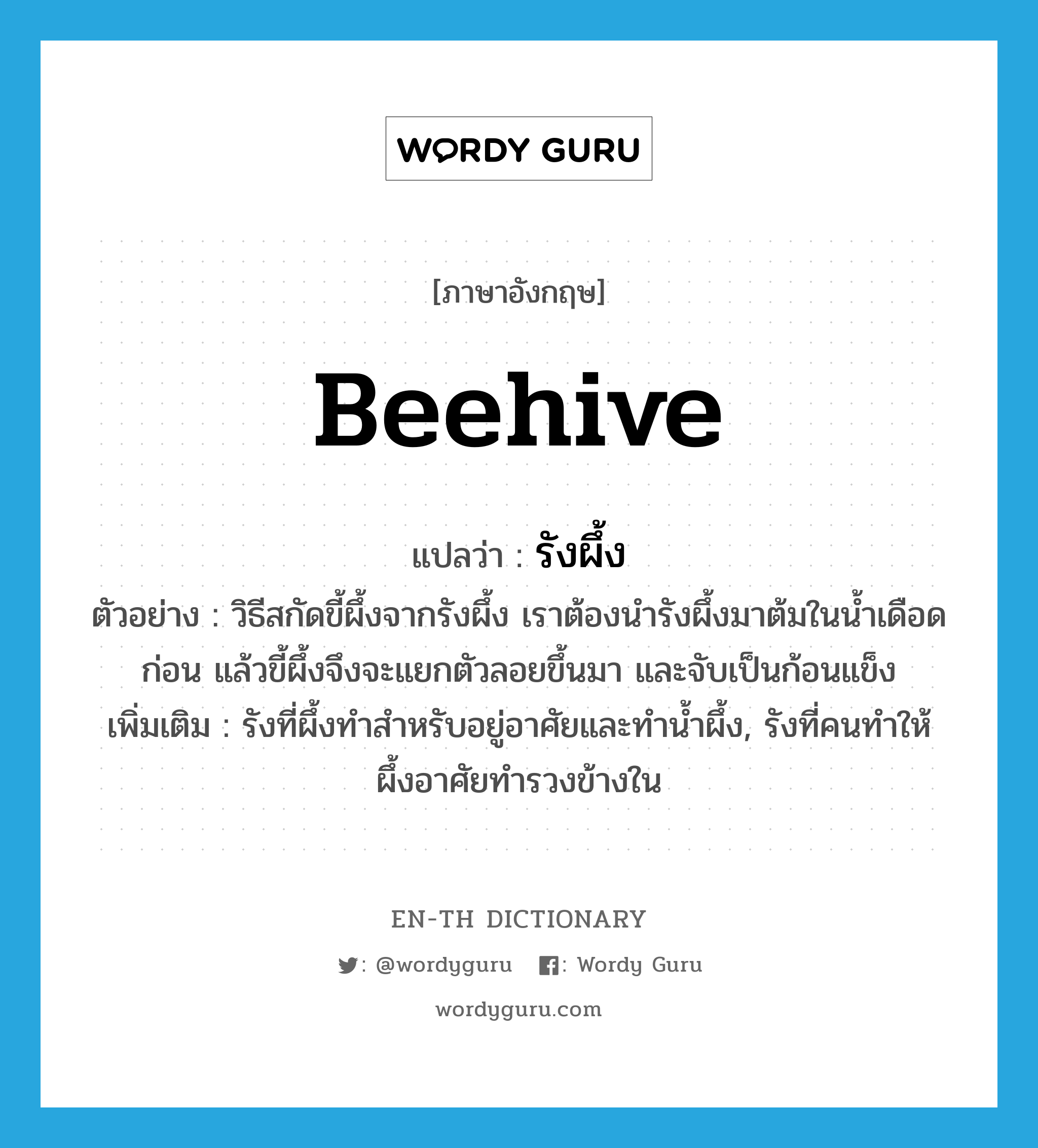 beehive แปลว่า?, คำศัพท์ภาษาอังกฤษ beehive แปลว่า รังผึ้ง ประเภท N ตัวอย่าง วิธีสกัดขี้ผึ้งจากรังผึ้ง เราต้องนำรังผึ้งมาต้มในน้ำเดือดก่อน แล้วขี้ผึ้งจึงจะแยกตัวลอยขึ้นมา และจับเป็นก้อนแข็ง เพิ่มเติม รังที่ผึ้งทำสำหรับอยู่อาศัยและทำน้ำผึ้ง, รังที่คนทำให้ผึ้งอาศัยทำรวงข้างใน หมวด N