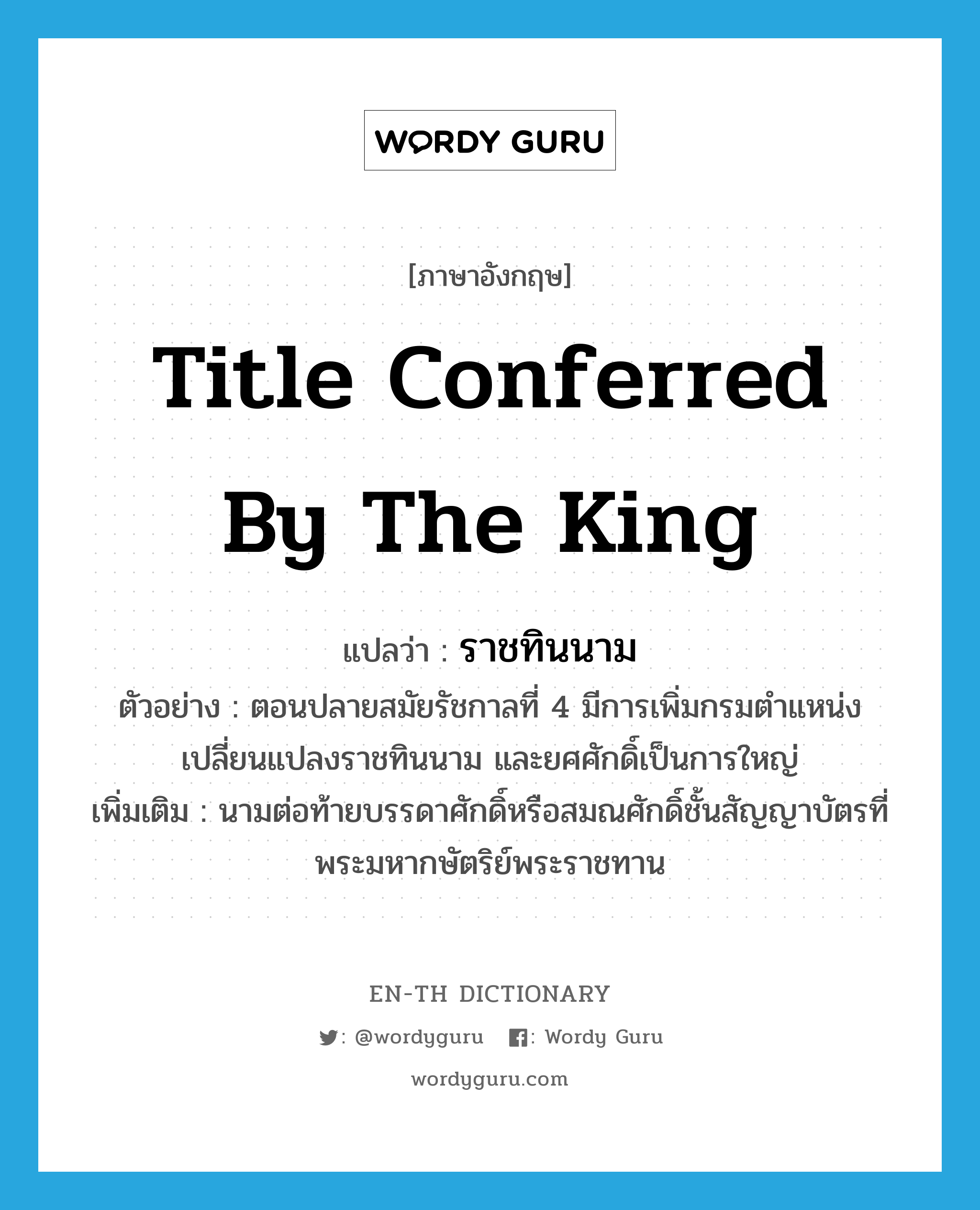 title conferred by the king แปลว่า?, คำศัพท์ภาษาอังกฤษ title conferred by the king แปลว่า ราชทินนาม ประเภท N ตัวอย่าง ตอนปลายสมัยรัชกาลที่ 4 มีการเพิ่มกรมตำแหน่งเปลี่ยนแปลงราชทินนาม และยศศักดิ์เป็นการใหญ่ เพิ่มเติม นามต่อท้ายบรรดาศักดิ์หรือสมณศักดิ์ชั้นสัญญาบัตรที่พระมหากษัตริย์พระราชทาน หมวด N