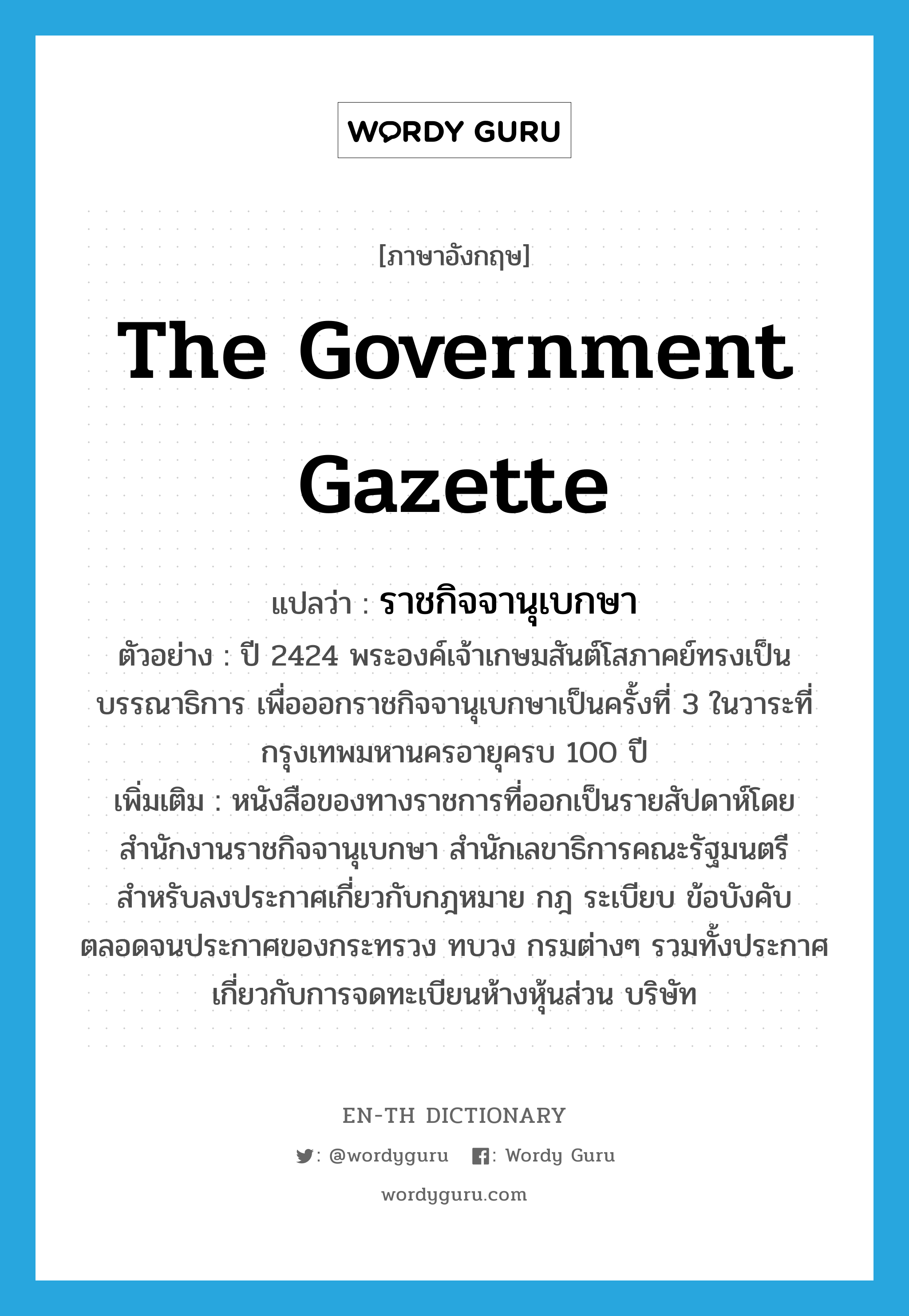 the government gazette แปลว่า?, คำศัพท์ภาษาอังกฤษ the government gazette แปลว่า ราชกิจจานุเบกษา ประเภท N ตัวอย่าง ปี 2424 พระองค์เจ้าเกษมสันต์โสภาคย์ทรงเป็นบรรณาธิการ เพื่อออกราชกิจจานุเบกษาเป็นครั้งที่ 3 ในวาระที่กรุงเทพมหานครอายุครบ 100 ปี เพิ่มเติม หนังสือของทางราชการที่ออกเป็นรายสัปดาห์โดยสำนักงานราชกิจจานุเบกษา สำนักเลขาธิการคณะรัฐมนตรี สำหรับลงประกาศเกี่ยวกับกฎหมาย กฎ ระเบียบ ข้อบังคับ ตลอดจนประกาศของกระทรวง ทบวง กรมต่างๆ รวมทั้งประกาศเกี่ยวกับการจดทะเบียนห้างหุ้นส่วน บริษัท หมวด N