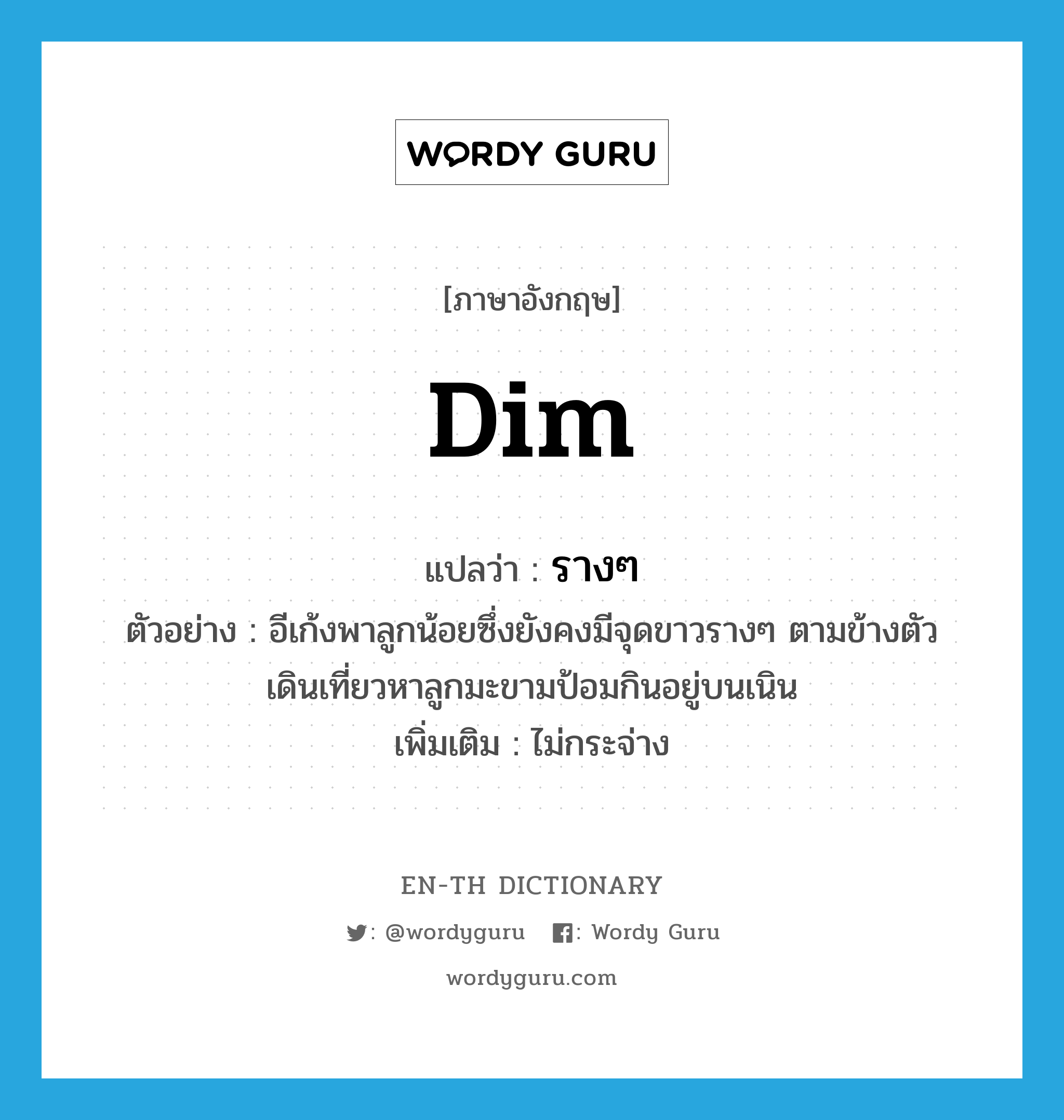 dim แปลว่า?, คำศัพท์ภาษาอังกฤษ dim แปลว่า รางๆ ประเภท ADJ ตัวอย่าง อีเก้งพาลูกน้อยซึ่งยังคงมีจุดขาวรางๆ ตามข้างตัว เดินเที่ยวหาลูกมะขามป้อมกินอยู่บนเนิน เพิ่มเติม ไม่กระจ่าง หมวด ADJ