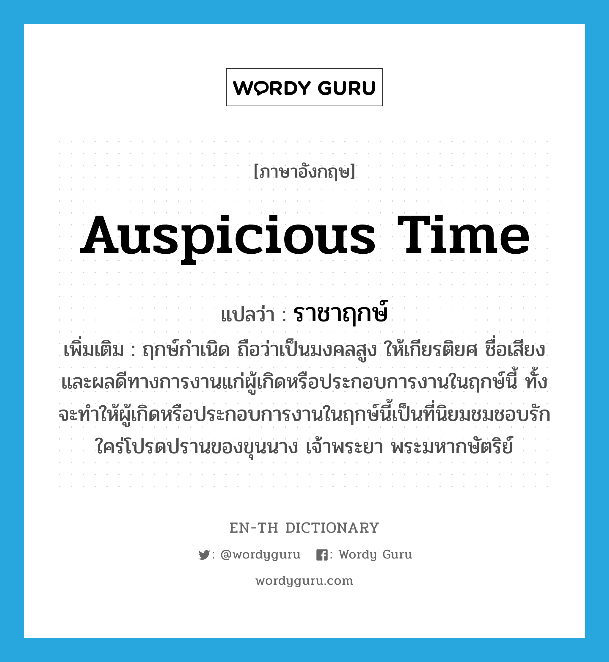 auspicious time แปลว่า?, คำศัพท์ภาษาอังกฤษ auspicious time แปลว่า ราชาฤกษ์ ประเภท N เพิ่มเติม ฤกษ์กำเนิด ถือว่าเป็นมงคลสูง ให้เกียรติยศ ชื่อเสียง และผลดีทางการงานแก่ผู้เกิดหรือประกอบการงานในฤกษ์นี้ ทั้งจะทำให้ผู้เกิดหรือประกอบการงานในฤกษ์นี้เป็นที่นิยมชมชอบรักใคร่โปรดปรานของขุนนาง เจ้าพระยา พระมหากษัตริย์ หมวด N