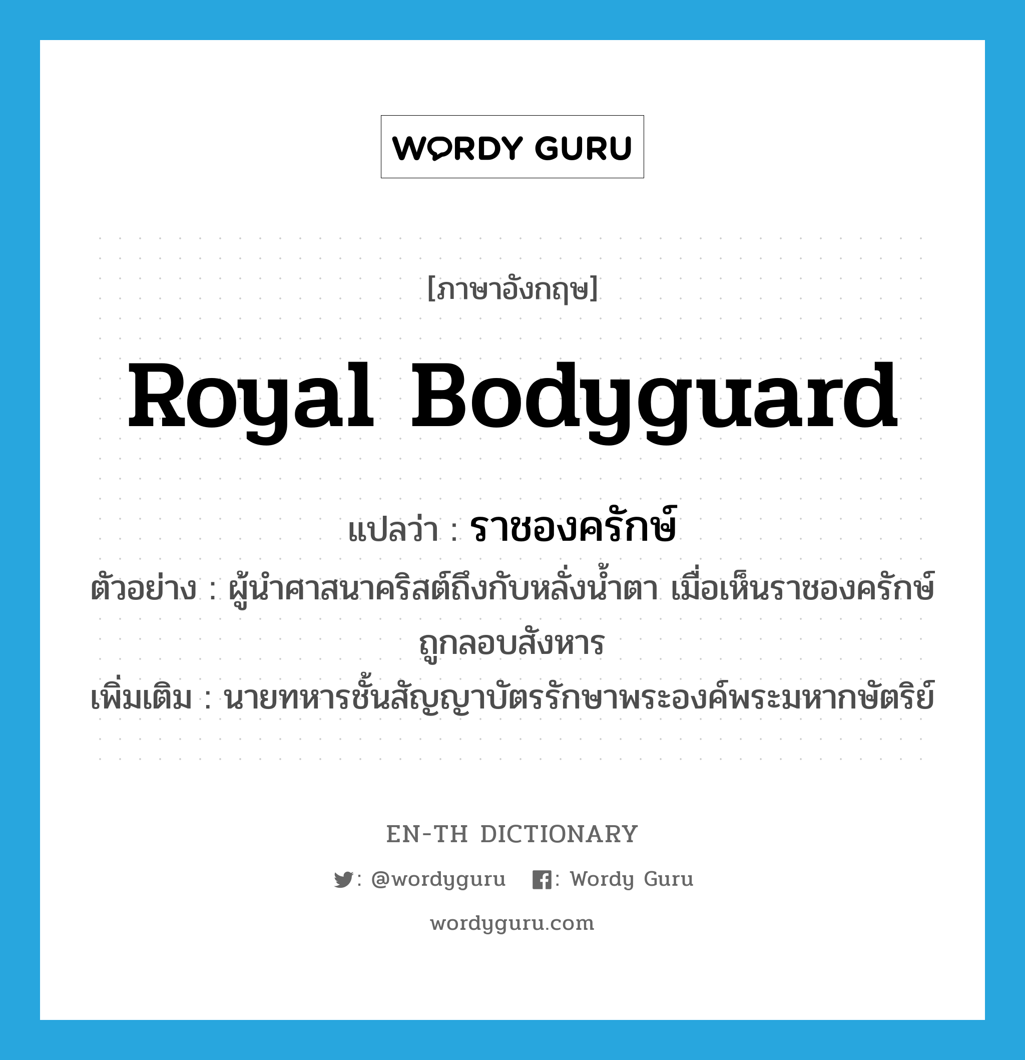 royal bodyguard แปลว่า?, คำศัพท์ภาษาอังกฤษ royal bodyguard แปลว่า ราชองครักษ์ ประเภท N ตัวอย่าง ผู้นำศาสนาคริสต์ถึงกับหลั่งน้ำตา เมื่อเห็นราชองครักษ์ถูกลอบสังหาร เพิ่มเติม นายทหารชั้นสัญญาบัตรรักษาพระองค์พระมหากษัตริย์ หมวด N