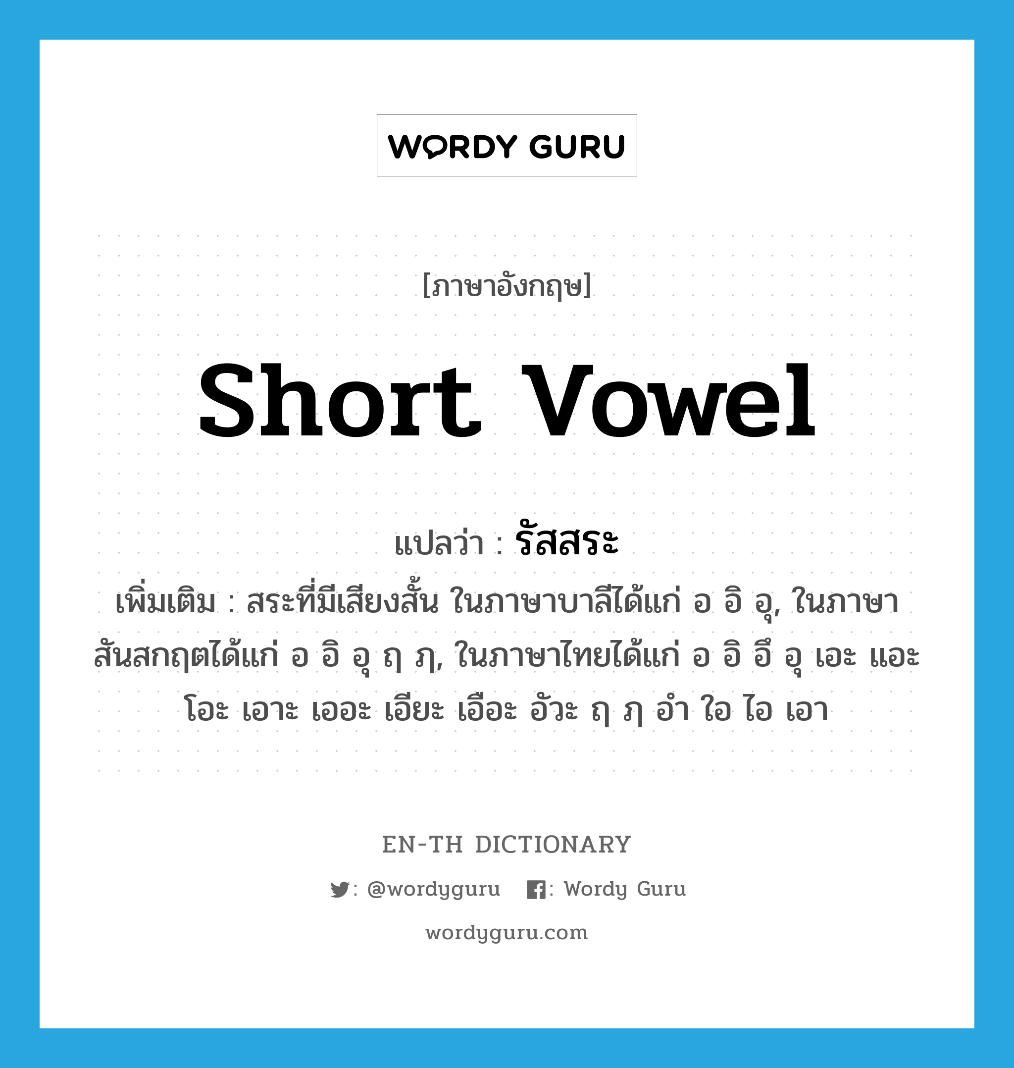 short vowel แปลว่า?, คำศัพท์ภาษาอังกฤษ short vowel แปลว่า รัสสระ ประเภท N เพิ่มเติม สระที่มีเสียงสั้น ในภาษาบาลีได้แก่ อ อิ อุ, ในภาษาสันสกฤตได้แก่ อ อิ อุ ฤ ฦ, ในภาษาไทยได้แก่ อ อิ อึ อุ เอะ แอะ โอะ เอาะ เออะ เอียะ เอือะ อัวะ ฤ ฦ อำ ใอ ไอ เอา หมวด N